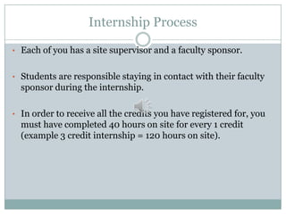 Internship Process
• Each of you has a site supervisor and a faculty sponsor.

• Students are responsible staying in contact with their faculty

sponsor during the internship.
• In order to receive all the credits you have registered for, you

must have completed 40 hours on site for every 1 credit
(example 3 credit internship = 120 hours on site).

 