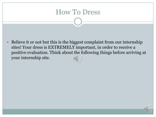 How To Dress

 Believe it or not but this is the biggest complaint from our internship

sites! Your dress is EXTREMELY important, in order to receive a
positive evaluation. Think about the following things before arriving at
your internship site.

 