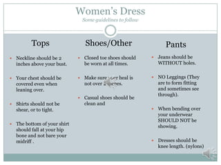 Women’s Dress
Some guidelines to follow

Tops

Shoes/Other

Pants



Neckline should be 2
inches above your bust.



Closed toe shoes should
be worn at all times.



Jeans should be
WITHOUT holes.



Your chest should be
covered even when
leaning over.



Make sure your heal is
not over 2 inches.





Casual shoes should be
clean and

NO Leggings (They
are to form fitting
and sometimes see
through).



When bending over
your underwear
SHOULD NOT be
showing.



Dresses should be
knee length. (nylons)





Shirts should not be
shear, or to tight.
The bottom of your shirt
should fall at your hip
bone and not bare your
midriff .

 