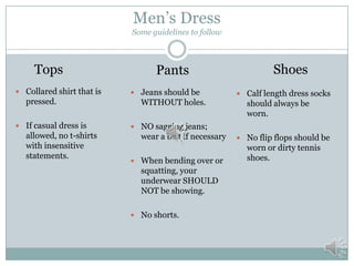 Men’s Dress
Some guidelines to follow

Tops
 Collared shirt that is

pressed.
 If casual dress is

allowed, no t-shirts
with insensitive
statements.

Pants
 Jeans should be

WITHOUT holes.

Shoes
 Calf length dress socks

should always be
worn.

 NO sagging jeans;

wear a belt if necessary
 When bending over or

squatting, your
underwear SHOULD
NOT be showing.
 No shorts.

 No flip flops should be

worn or dirty tennis
shoes.

 