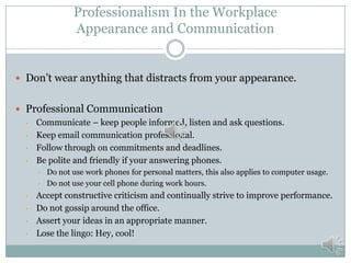 Professionalism In the Workplace
Appearance and Communication

 Don’t wear anything that distracts from your appearance.
 Professional Communication
• Communicate – keep people informed, listen and ask questions.
• Keep email communication professional.
• Follow through on commitments and deadlines.
• Be polite and friendly if your answering phones.
•
•

•
•
•
•

Do not use work phones for personal matters, this also applies to computer usage.
Do not use your cell phone during work hours.

Accept constructive criticism and continually strive to improve performance.
Do not gossip around the office.
Assert your ideas in an appropriate manner.
Lose the lingo: Hey, cool!

 