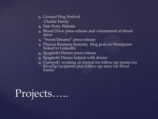  Ground Hog Festival
Charlie Hardy
 Safe Party Website
 Blood Drive press release and volunteered at blood
drive
 “Sweet Dreams” press release
 Plumas Business Summit, blog post on Wordpress
linked to LinkedIn
 Spaghetti Dinner press release
 Spaghetti Dinner helped with dinner
 Currently working on format for follow-up stories for
KivaZip recipients plus follow-up story for 5Foot
Farms
Projects…..
 