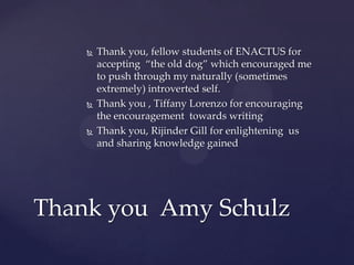  Thank you, fellow students of ENACTUS for
accepting “the old dog” which encouraged me
to push through my naturally (sometimes
extremely) introverted self.
 Thank you , Tiffany Lorenzo for encouraging
the encouragement towards writing
 Thank you, Rijinder Gill for enlightening us
and sharing knowledge gained
Thank you Amy Schulz
 