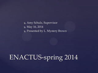  Amy Schulz, Supervisor
 May 16, 2014
 Presented by L. Mystery Brown
ENACTUS-spring 2014
 