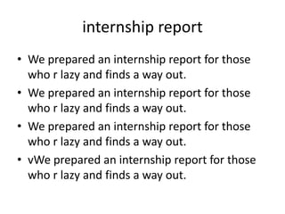 internship report
• We prepared an internship report for those
who r lazy and finds a way out.
• We prepared an internship report for those
who r lazy and finds a way out.
• We prepared an internship report for those
who r lazy and finds a way out.
• vWe prepared an internship report for those
who r lazy and finds a way out.
 