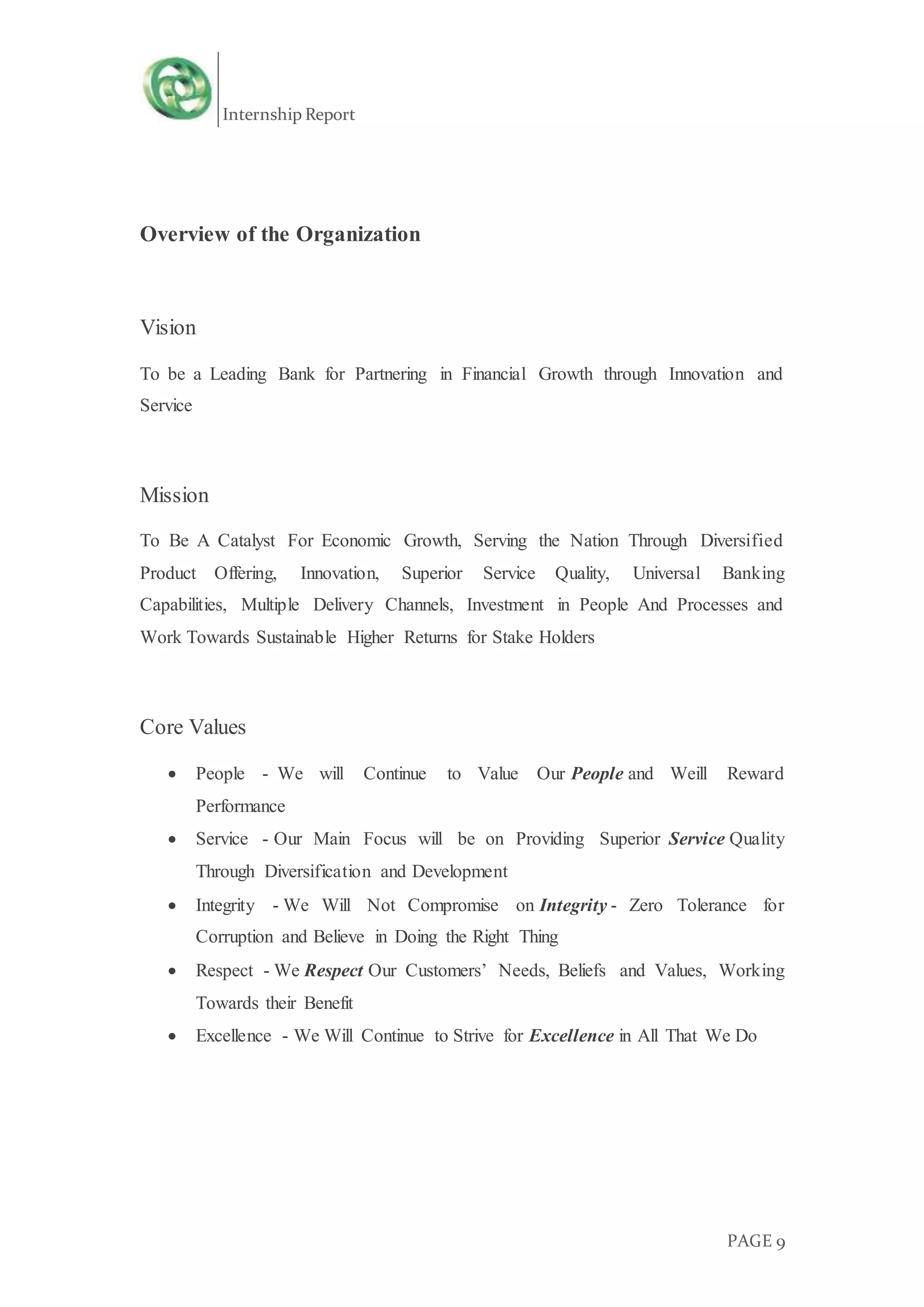 Internship Report
PAGE 9
Overview of the Organization
Vision
To be a Leading Bank for Partnering in Financial Growth through Innovation and
Service
Mission
To Be A Catalyst For Economic Growth, Serving the Nation Through Diversified
Product Offering, Innovation, Superior Service Quality, Universal Banking
Capabilities, Multiple Delivery Channels, Investment in People And Processes and
Work Towards Sustainable Higher Returns for Stake Holders
Core Values
 People - We will Continue to Value Our People and Weill Reward
Performance
 Service - Our Main Focus will be on Providing Superior Service Quality
Through Diversification and Development
 Integrity - We Will Not Compromise on Integrity - Zero Tolerance for
Corruption and Believe in Doing the Right Thing
 Respect - We Respect Our Customers’ Needs, Beliefs and Values, Working
Towards their Benefit
 Excellence - We Will Continue to Strive for Excellence in All That We Do
 