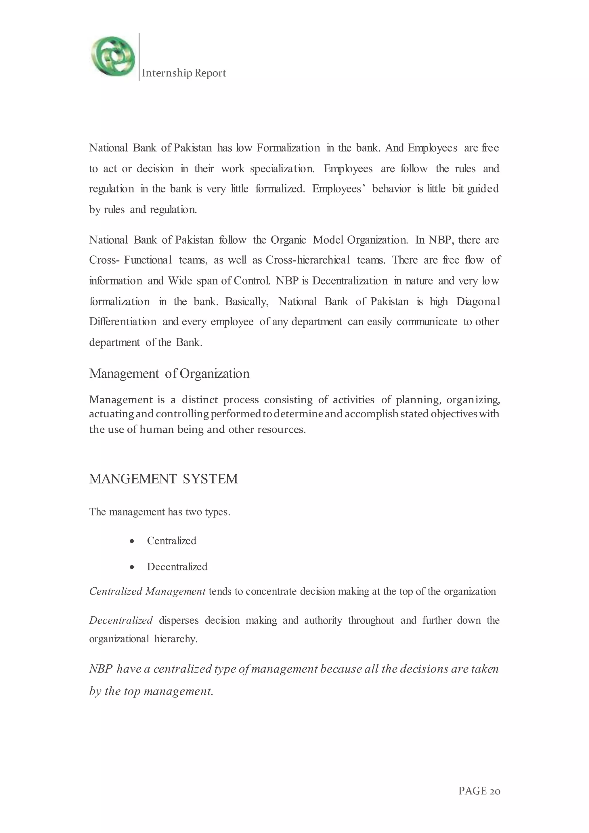 Internship Report
PAGE 20
National Bank of Pakistan has low Formalization in the bank. And Employees are free
to act or decision in their work specialization. Employees are follow the rules and
regulation in the bank is very little formalized. Employees’ behavior is little bit guided
by rules and regulation.
National Bank of Pakistan follow the Organic Model Organization. In NBP, there are
Cross- Functional teams, as well as Cross-hierarchical teams. There are free flow of
information and Wide span of Control. NBP is Decentralization in nature and very low
formalization in the bank. Basically, National Bank of Pakistan is high Diagonal
Differentiation and every employee of any department can easily communicate to other
department of the Bank.
Management of Organization
Management is a distinct process consisting of activities of planning, organizing,
actuating and controlling performedtodetermineand accomplish stated objectiveswith
the use of human being and other resources.
MANGEMENT SYSTEM
The management has two types.
 Centralized
 Decentralized
Centralized Management tends to concentrate decision making at the top of the organization
Decentralized disperses decision making and authority throughout and further down the
organizational hierarchy.
NBP have a centralized type of management because all the decisions are taken
by the top management.
 