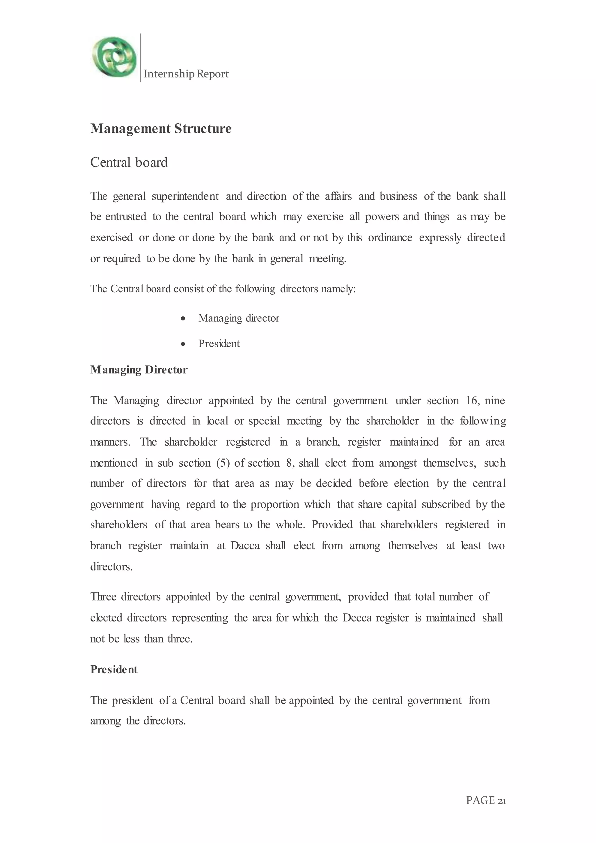Internship Report
PAGE 21
Management Structure
Central board
The general superintendent and direction of the affairs and business of the bank shall
be entrusted to the central board which may exercise all powers and things as may be
exercised or done or done by the bank and or not by this ordinance expressly directed
or required to be done by the bank in general meeting.
The Central board consist of the following directors namely:
 Managing director
 President
Managing Director
The Managing director appointed by the central government under section 16, nine
directors is directed in local or special meeting by the shareholder in the following
manners. The shareholder registered in a branch, register maintained for an area
mentioned in sub section (5) of section 8, shall elect from amongst themselves, such
number of directors for that area as may be decided before election by the central
government having regard to the proportion which that share capital subscribed by the
shareholders of that area bears to the whole. Provided that shareholders registered in
branch register maintain at Dacca shall elect from among themselves at least two
directors.
Three directors appointed by the central government, provided that total number of
elected directors representing the area for which the Decca register is maintained shall
not be less than three.
President
The president of a Central board shall be appointed by the central government from
among the directors.
 
