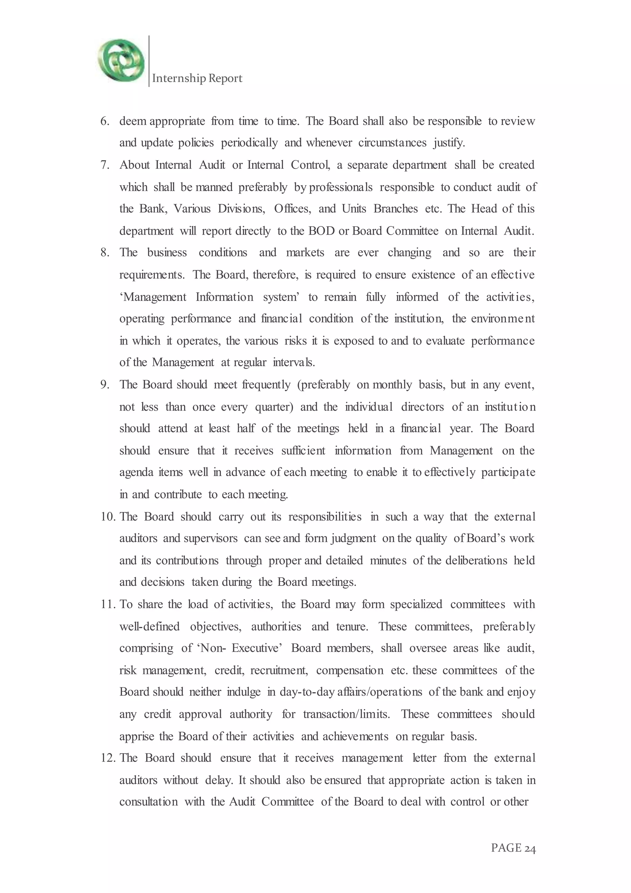 Internship Report
PAGE 24
6. deem appropriate from time to time. The Board shall also be responsible to review
and update policies periodically and whenever circumstances justify.
7. About Internal Audit or Internal Control, a separate department shall be created
which shall be manned preferably by professionals responsible to conduct audit of
the Bank, Various Divisions, Offices, and Units Branches etc. The Head of this
department will report directly to the BOD or Board Committee on Internal Audit.
8. The business conditions and markets are ever changing and so are their
requirements. The Board, therefore, is required to ensure existence of an effective
‘Management Information system’ to remain fully informed of the activities,
operating performance and financial condition of the institution, the environment
in which it operates, the various risks it is exposed to and to evaluate performance
of the Management at regular intervals.
9. The Board should meet frequently (preferably on monthly basis, but in any event,
not less than once every quarter) and the individual directors of an institution
should attend at least half of the meetings held in a financial year. The Board
should ensure that it receives sufficient information from Management on the
agenda items well in advance of each meeting to enable it to effectively participate
in and contribute to each meeting.
10. The Board should carry out its responsibilities in such a way that the external
auditors and supervisors can see and form judgment on the quality of Board’s work
and its contributions through proper and detailed minutes of the deliberations held
and decisions taken during the Board meetings.
11. To share the load of activities, the Board may form specialized committees with
well-defined objectives, authorities and tenure. These committees, preferably
comprising of ‘Non- Executive’ Board members, shall oversee areas like audit,
risk management, credit, recruitment, compensation etc. these committees of the
Board should neither indulge in day-to-day affairs/operations of the bank and enjoy
any credit approval authority for transaction/limits. These committees should
apprise the Board of their activities and achievements on regular basis.
12. The Board should ensure that it receives management letter from the external
auditors without delay. It should also be ensured that appropriate action is taken in
consultation with the Audit Committee of the Board to deal with control or other
 