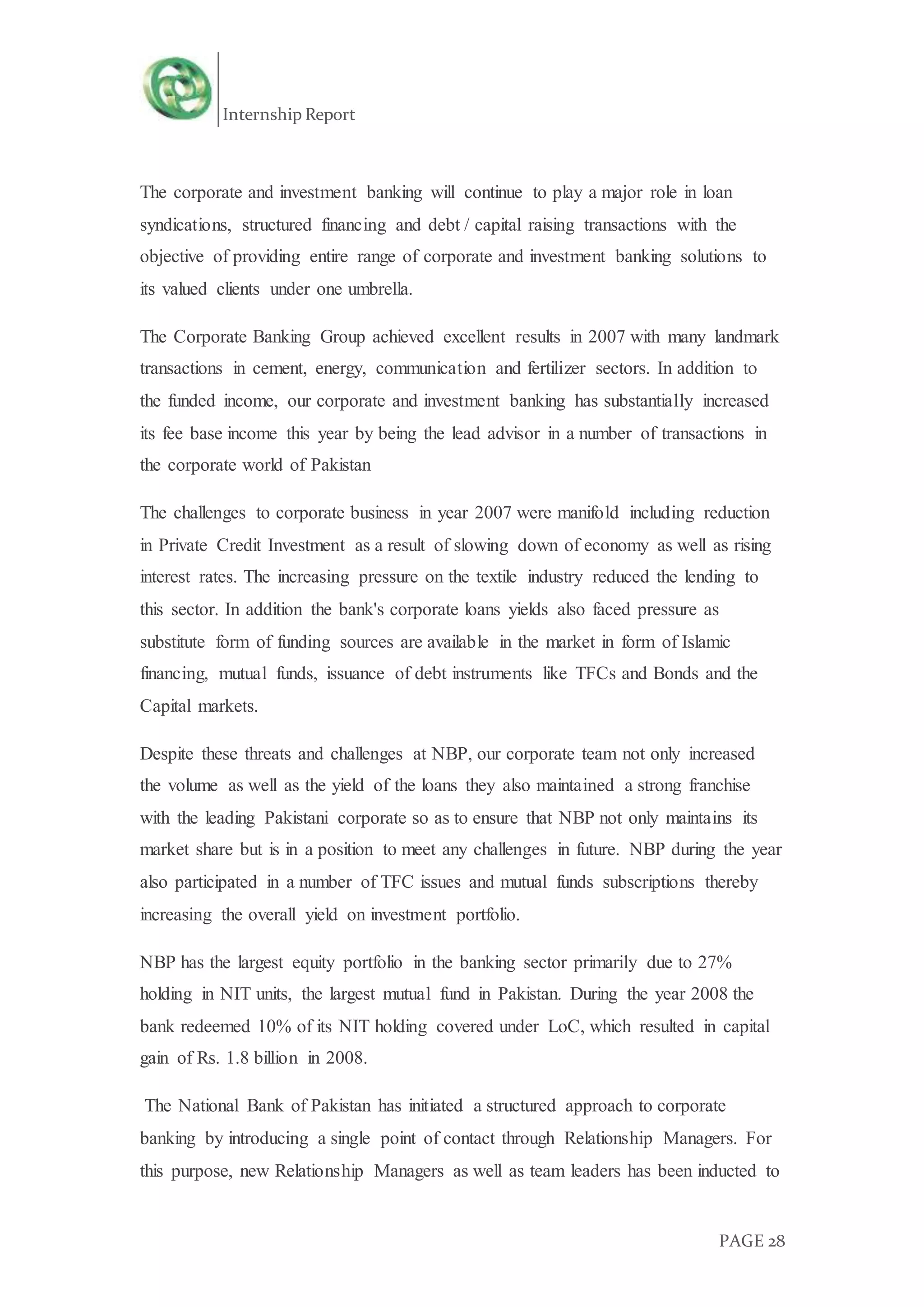 Internship Report
PAGE 28
The corporate and investment banking will continue to play a major role in loan
syndications, structured financing and debt / capital raising transactions with the
objective of providing entire range of corporate and investment banking solutions to
its valued clients under one umbrella.
The Corporate Banking Group achieved excellent results in 2007 with many landmark
transactions in cement, energy, communication and fertilizer sectors. In addition to
the funded income, our corporate and investment banking has substantially increased
its fee base income this year by being the lead advisor in a number of transactions in
the corporate world of Pakistan
The challenges to corporate business in year 2007 were manifold including reduction
in Private Credit Investment as a result of slowing down of economy as well as rising
interest rates. The increasing pressure on the textile industry reduced the lending to
this sector. In addition the bank's corporate loans yields also faced pressure as
substitute form of funding sources are available in the market in form of Islamic
financing, mutual funds, issuance of debt instruments like TFCs and Bonds and the
Capital markets.
Despite these threats and challenges at NBP, our corporate team not only increased
the volume as well as the yield of the loans they also maintained a strong franchise
with the leading Pakistani corporate so as to ensure that NBP not only maintains its
market share but is in a position to meet any challenges in future. NBP during the year
also participated in a number of TFC issues and mutual funds subscriptions thereby
increasing the overall yield on investment portfolio.
NBP has the largest equity portfolio in the banking sector primarily due to 27%
holding in NIT units, the largest mutual fund in Pakistan. During the year 2008 the
bank redeemed 10% of its NIT holding covered under LoC, which resulted in capital
gain of Rs. 1.8 billion in 2008.
The National Bank of Pakistan has initiated a structured approach to corporate
banking by introducing a single point of contact through Relationship Managers. For
this purpose, new Relationship Managers as well as team leaders has been inducted to
 