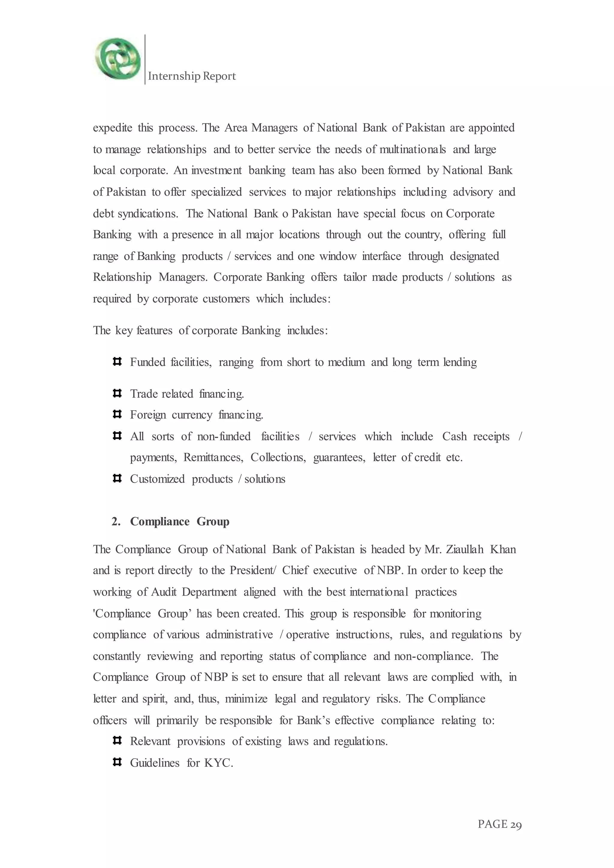 Internship Report
PAGE 29
expedite this process. The Area Managers of National Bank of Pakistan are appointed
to manage relationships and to better service the needs of multinationals and large
local corporate. An investment banking team has also been formed by National Bank
of Pakistan to offer specialized services to major relationships including advisory and
debt syndications. The National Bank o Pakistan have special focus on Corporate
Banking with a presence in all major locations through out the country, offering full
range of Banking products / services and one window interface through designated
Relationship Managers. Corporate Banking offers tailor made products / solutions as
required by corporate customers which includes:
The key features of corporate Banking includes:
Funded facilities, ranging from short to medium and long term lending
Trade related financing.
Foreign currency financing.
All sorts of non-funded facilities / services which include Cash receipts /
payments, Remittances, Collections, guarantees, letter of credit etc.
Customized products / solutions
2. Compliance Group
The Compliance Group of National Bank of Pakistan is headed by Mr. Ziaullah Khan
and is report directly to the President/ Chief executive of NBP. In order to keep the
working of Audit Department aligned with the best international practices
'Compliance Group’ has been created. This group is responsible for monitoring
compliance of various administrative / operative instructions, rules, and regulations by
constantly reviewing and reporting status of compliance and non-compliance. The
Compliance Group of NBP is set to ensure that all relevant laws are complied with, in
letter and spirit, and, thus, minimize legal and regulatory risks. The Compliance
officers will primarily be responsible for Bank’s effective compliance relating to:
Relevant provisions of existing laws and regulations.
Guidelines for KYC.
 
