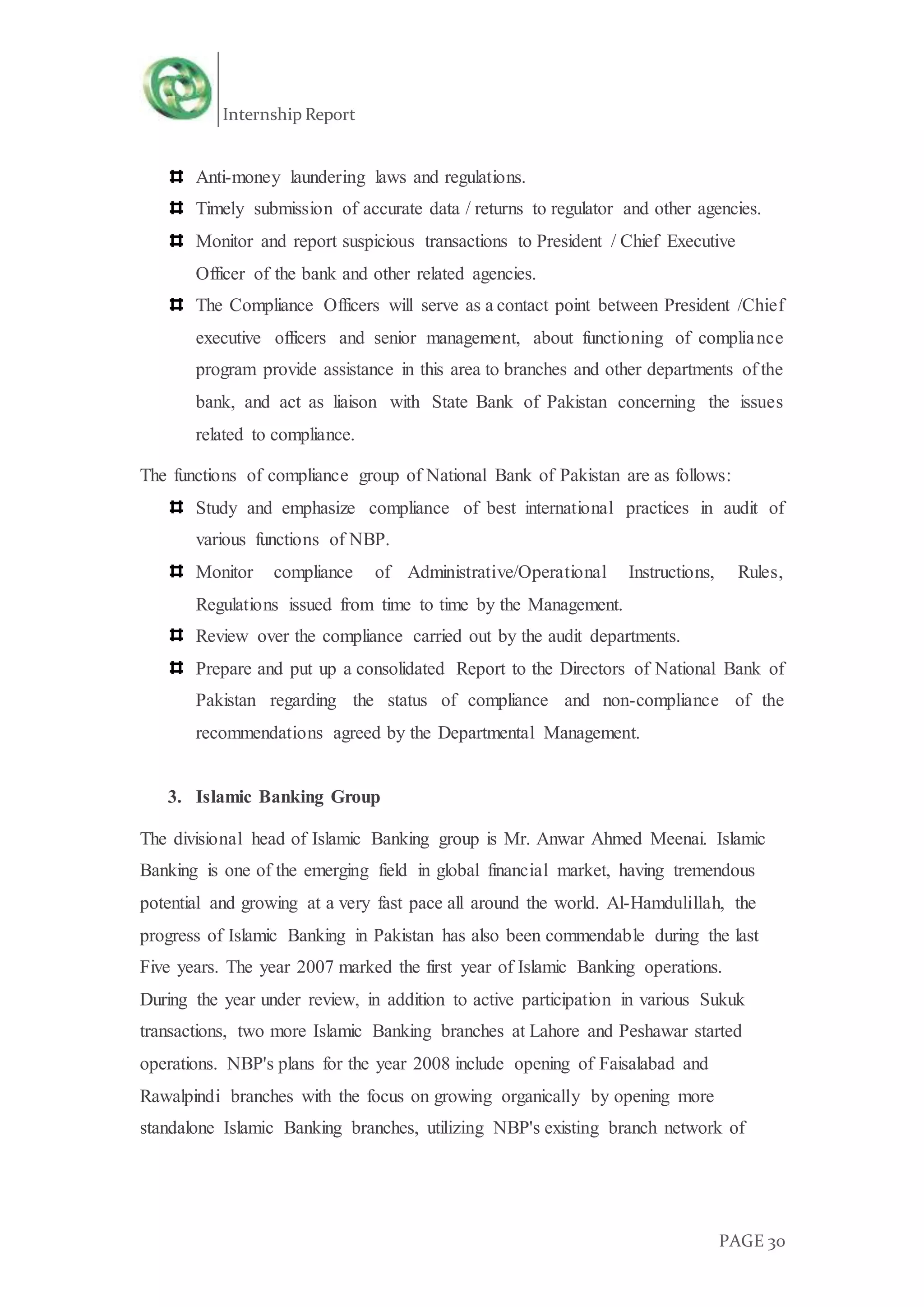 Internship Report
PAGE 30
Anti-money laundering laws and regulations.
Timely submission of accurate data / returns to regulator and other agencies.
Monitor and report suspicious transactions to President / Chief Executive
Officer of the bank and other related agencies.
The Compliance Officers will serve as a contact point between President /Chief
executive officers and senior management, about functioning of compliance
program provide assistance in this area to branches and other departments of the
bank, and act as liaison with State Bank of Pakistan concerning the issues
related to compliance.
The functions of compliance group of National Bank of Pakistan are as follows:
Study and emphasize compliance of best international practices in audit of
various functions of NBP.
Monitor compliance of Administrative/Operational Instructions, Rules,
Regulations issued from time to time by the Management.
Review over the compliance carried out by the audit departments.
Prepare and put up a consolidated Report to the Directors of National Bank of
Pakistan regarding the status of compliance and non-compliance of the
recommendations agreed by the Departmental Management.
3. Islamic Banking Group
The divisional head of Islamic Banking group is Mr. Anwar Ahmed Meenai. Islamic
Banking is one of the emerging field in global financial market, having tremendous
potential and growing at a very fast pace all around the world. Al-Hamdulillah, the
progress of Islamic Banking in Pakistan has also been commendable during the last
Five years. The year 2007 marked the first year of Islamic Banking operations.
During the year under review, in addition to active participation in various Sukuk
transactions, two more Islamic Banking branches at Lahore and Peshawar started
operations. NBP's plans for the year 2008 include opening of Faisalabad and
Rawalpindi branches with the focus on growing organically by opening more
standalone Islamic Banking branches, utilizing NBP's existing branch network of
 