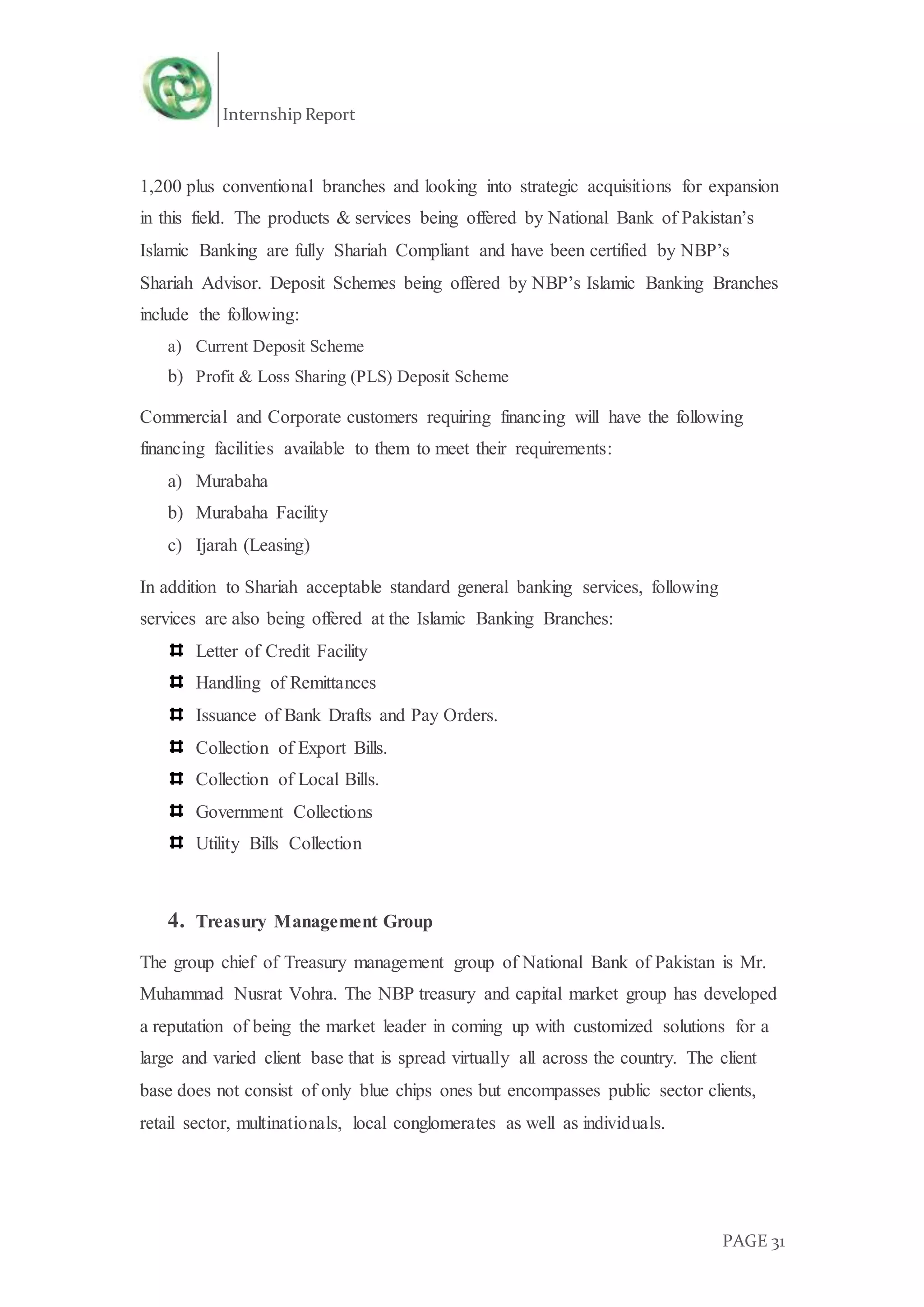 Internship Report
PAGE 31
1,200 plus conventional branches and looking into strategic acquisitions for expansion
in this field. The products & services being offered by National Bank of Pakistan’s
Islamic Banking are fully Shariah Compliant and have been certified by NBP’s
Shariah Advisor. Deposit Schemes being offered by NBP’s Islamic Banking Branches
include the following:
a) Current Deposit Scheme
b) Profit & Loss Sharing (PLS) Deposit Scheme
Commercial and Corporate customers requiring financing will have the following
financing facilities available to them to meet their requirements:
a) Murabaha
b) Murabaha Facility
c) Ijarah (Leasing)
In addition to Shariah acceptable standard general banking services, following
services are also being offered at the Islamic Banking Branches:
Letter of Credit Facility
Handling of Remittances
Issuance of Bank Drafts and Pay Orders.
Collection of Export Bills.
Collection of Local Bills.
Government Collections
Utility Bills Collection
4. Treasury Management Group
The group chief of Treasury management group of National Bank of Pakistan is Mr.
Muhammad Nusrat Vohra. The NBP treasury and capital market group has developed
a reputation of being the market leader in coming up with customized solutions for a
large and varied client base that is spread virtually all across the country. The client
base does not consist of only blue chips ones but encompasses public sector clients,
retail sector, multinationals, local conglomerates as well as individuals.
 