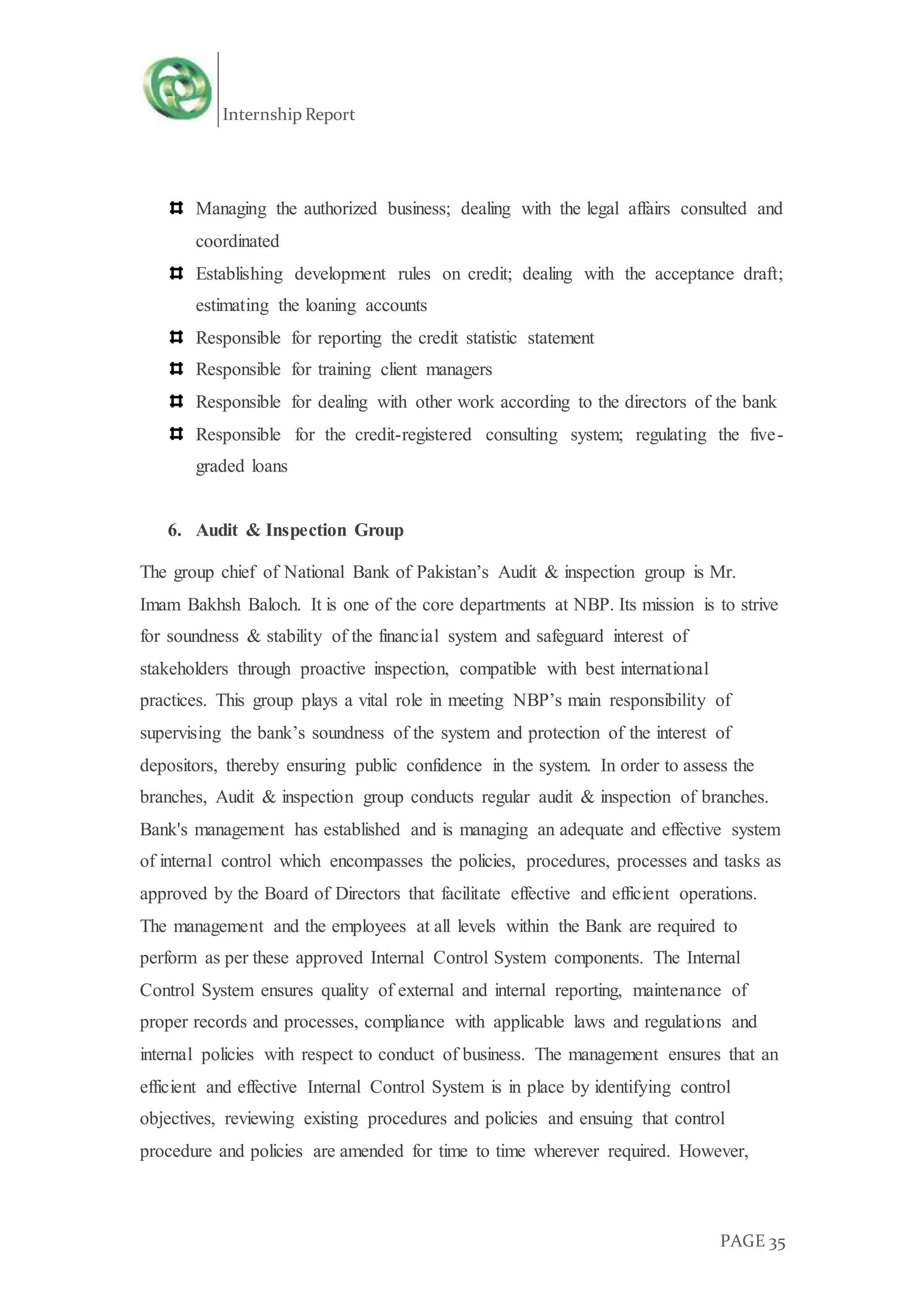 Internship Report
PAGE 35
Managing the authorized business; dealing with the legal affairs consulted and
coordinated
Establishing development rules on credit; dealing with the acceptance draft;
estimating the loaning accounts
Responsible for reporting the credit statistic statement
Responsible for training client managers
Responsible for dealing with other work according to the directors of the bank
Responsible for the credit-registered consulting system; regulating the five-
graded loans
6. Audit & Inspection Group
The group chief of National Bank of Pakistan’s Audit & inspection group is Mr.
Imam Bakhsh Baloch. It is one of the core departments at NBP. Its mission is to strive
for soundness & stability of the financial system and safeguard interest of
stakeholders through proactive inspection, compatible with best international
practices. This group plays a vital role in meeting NBP’s main responsibility of
supervising the bank’s soundness of the system and protection of the interest of
depositors, thereby ensuring public confidence in the system. In order to assess the
branches, Audit & inspection group conducts regular audit & inspection of branches.
Bank's management has established and is managing an adequate and effective system
of internal control which encompasses the policies, procedures, processes and tasks as
approved by the Board of Directors that facilitate effective and efficient operations.
The management and the employees at all levels within the Bank are required to
perform as per these approved Internal Control System components. The Internal
Control System ensures quality of external and internal reporting, maintenance of
proper records and processes, compliance with applicable laws and regulations and
internal policies with respect to conduct of business. The management ensures that an
efficient and effective Internal Control System is in place by identifying control
objectives, reviewing existing procedures and policies and ensuing that control
procedure and policies are amended for time to time wherever required. However,
 