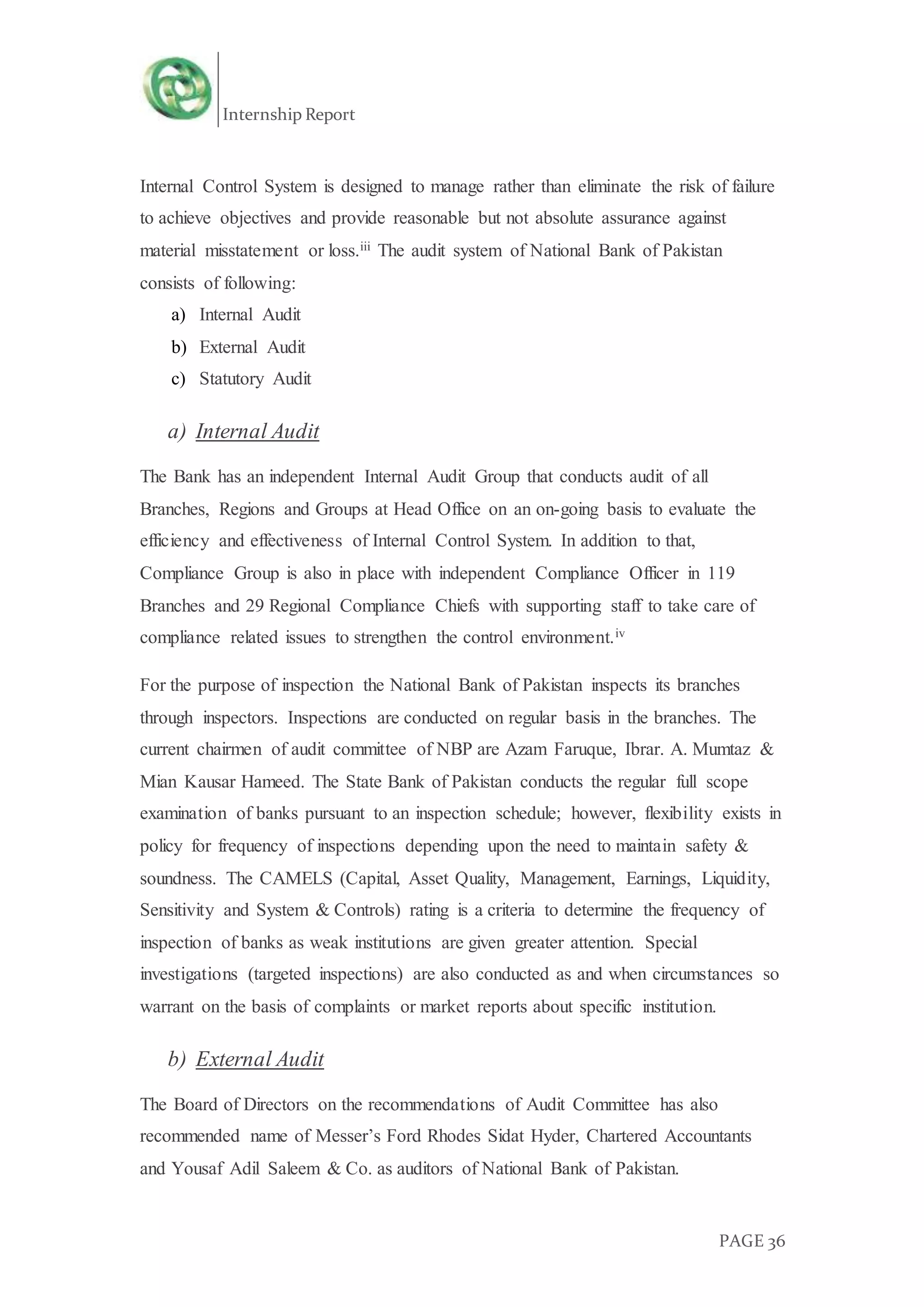 Internship Report
PAGE 36
Internal Control System is designed to manage rather than eliminate the risk of failure
to achieve objectives and provide reasonable but not absolute assurance against
material misstatement or loss.iii The audit system of National Bank of Pakistan
consists of following:
a) Internal Audit
b) External Audit
c) Statutory Audit
a) Internal Audit
The Bank has an independent Internal Audit Group that conducts audit of all
Branches, Regions and Groups at Head Office on an on-going basis to evaluate the
efficiency and effectiveness of Internal Control System. In addition to that,
Compliance Group is also in place with independent Compliance Officer in 119
Branches and 29 Regional Compliance Chiefs with supporting staff to take care of
compliance related issues to strengthen the control environment.iv
For the purpose of inspection the National Bank of Pakistan inspects its branches
through inspectors. Inspections are conducted on regular basis in the branches. The
current chairmen of audit committee of NBP are Azam Faruque, Ibrar. A. Mumtaz &
Mian Kausar Hameed. The State Bank of Pakistan conducts the regular full scope
examination of banks pursuant to an inspection schedule; however, flexibility exists in
policy for frequency of inspections depending upon the need to maintain safety &
soundness. The CAMELS (Capital, Asset Quality, Management, Earnings, Liquidity,
Sensitivity and System & Controls) rating is a criteria to determine the frequency of
inspection of banks as weak institutions are given greater attention. Special
investigations (targeted inspections) are also conducted as and when circumstances so
warrant on the basis of complaints or market reports about specific institution.
b) External Audit
The Board of Directors on the recommendations of Audit Committee has also
recommended name of Messer’s Ford Rhodes Sidat Hyder, Chartered Accountants
and Yousaf Adil Saleem & Co. as auditors of National Bank of Pakistan.
 