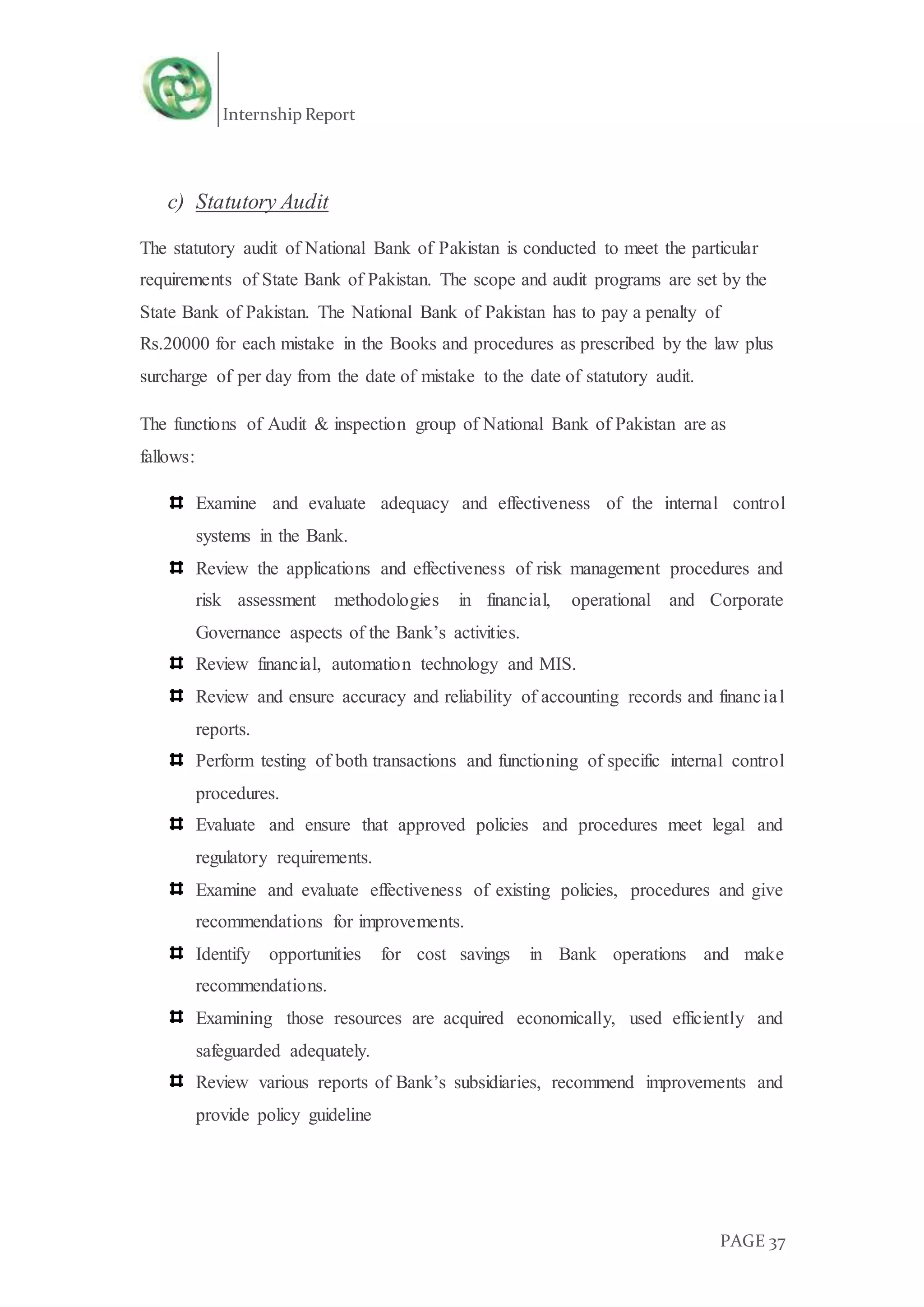 Internship Report
PAGE 37
c) Statutory Audit
The statutory audit of National Bank of Pakistan is conducted to meet the particular
requirements of State Bank of Pakistan. The scope and audit programs are set by the
State Bank of Pakistan. The National Bank of Pakistan has to pay a penalty of
Rs.20000 for each mistake in the Books and procedures as prescribed by the law plus
surcharge of per day from the date of mistake to the date of statutory audit.
The functions of Audit & inspection group of National Bank of Pakistan are as
fallows:
Examine and evaluate adequacy and effectiveness of the internal control
systems in the Bank.
Review the applications and effectiveness of risk management procedures and
risk assessment methodologies in financial, operational and Corporate
Governance aspects of the Bank’s activities.
Review financial, automation technology and MIS.
Review and ensure accuracy and reliability of accounting records and financial
reports.
Perform testing of both transactions and functioning of specific internal control
procedures.
Evaluate and ensure that approved policies and procedures meet legal and
regulatory requirements.
Examine and evaluate effectiveness of existing policies, procedures and give
recommendations for improvements.
Identify opportunities for cost savings in Bank operations and make
recommendations.
Examining those resources are acquired economically, used efficiently and
safeguarded adequately.
Review various reports of Bank’s subsidiaries, recommend improvements and
provide policy guideline
 