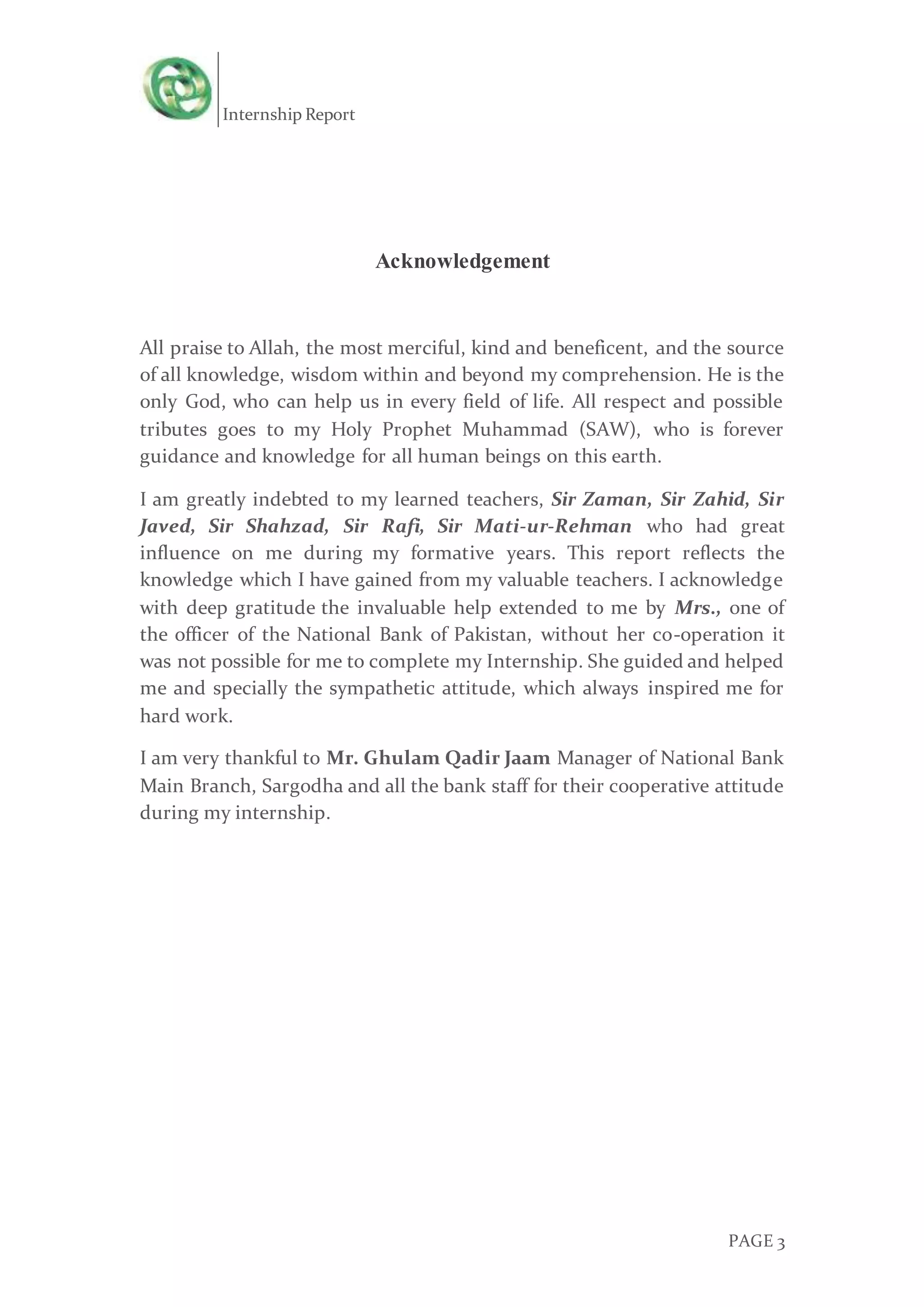 Internship Report
PAGE 3
Acknowledgement
All praise to Allah, the most merciful, kind and beneficent, and the source
of all knowledge, wisdom within and beyond my comprehension. He is the
only God, who can help us in every field of life. All respect and possible
tributes goes to my Holy Prophet Muhammad (SAW), who is forever
guidance and knowledge for all human beings on this earth.
I am greatly indebted to my learned teachers, Sir Zaman, Sir Zahid, Sir
Javed, Sir Shahzad, Sir Rafi, Sir Mati-ur-Rehman who had great
influence on me during my formative years. This report reflects the
knowledge which I have gained from my valuable teachers. I acknowledge
with deep gratitude the invaluable help extended to me by Mrs., one of
the officer of the National Bank of Pakistan, without her co-operation it
was not possible for me to complete my Internship. She guided and helped
me and specially the sympathetic attitude, which always inspired me for
hard work.
I am very thankful to Mr. Ghulam Qadir Jaam Manager of National Bank
Main Branch, Sargodha and all the bank staff for their cooperative attitude
during my internship.
 