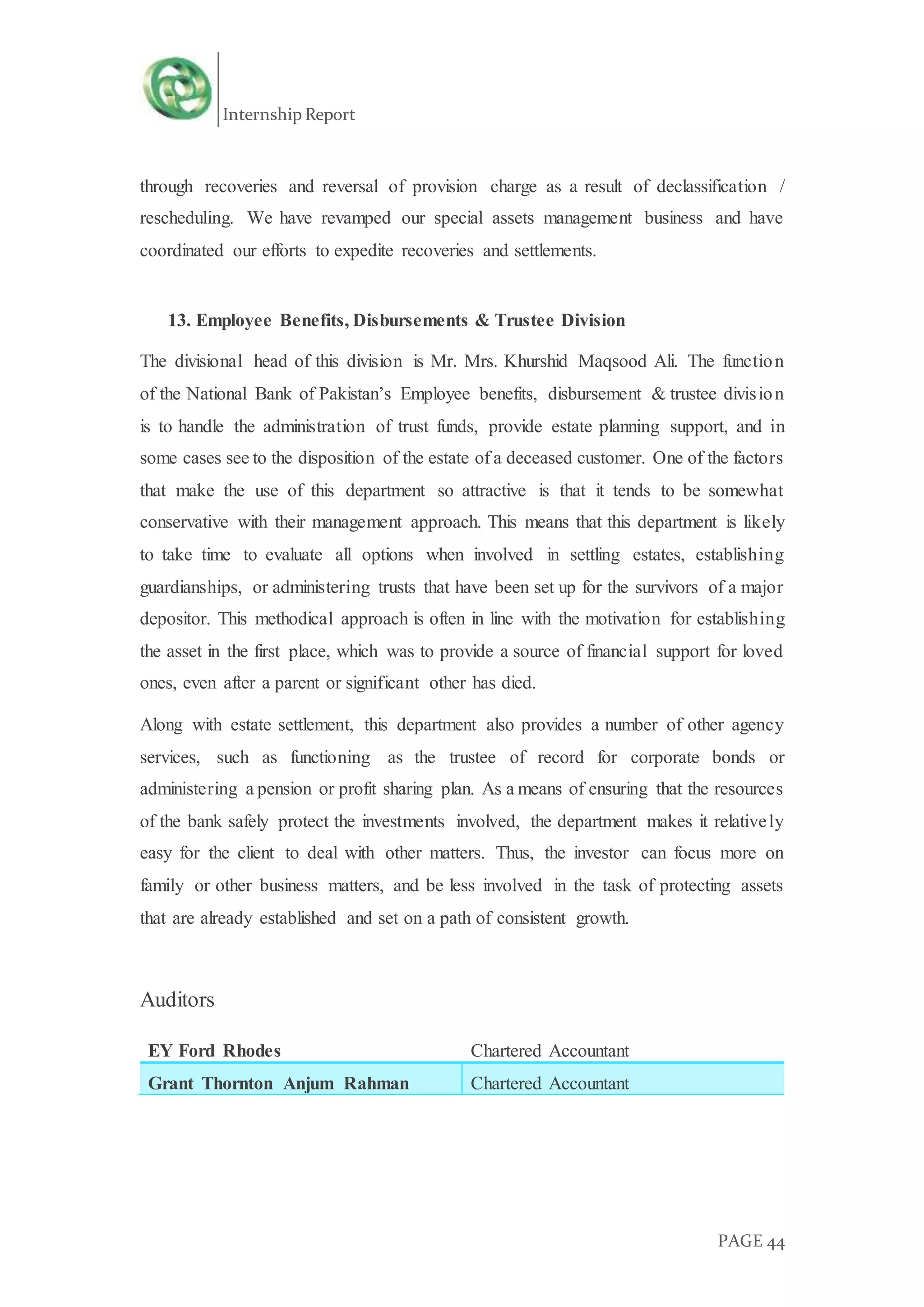 Internship Report
PAGE 44
through recoveries and reversal of provision charge as a result of declassification /
rescheduling. We have revamped our special assets management business and have
coordinated our efforts to expedite recoveries and settlements.
13. Employee Benefits, Disbursements & Trustee Division
The divisional head of this division is Mr. Mrs. Khurshid Maqsood Ali. The function
of the National Bank of Pakistan’s Employee benefits, disbursement & trustee division
is to handle the administration of trust funds, provide estate planning support, and in
some cases see to the disposition of the estate of a deceased customer. One of the factors
that make the use of this department so attractive is that it tends to be somewhat
conservative with their management approach. This means that this department is likely
to take time to evaluate all options when involved in settling estates, establishing
guardianships, or administering trusts that have been set up for the survivors of a major
depositor. This methodical approach is often in line with the motivation for establishing
the asset in the first place, which was to provide a source of financial support for loved
ones, even after a parent or significant other has died.
Along with estate settlement, this department also provides a number of other agency
services, such as functioning as the trustee of record for corporate bonds or
administering a pension or profit sharing plan. As a means of ensuring that the resources
of the bank safely protect the investments involved, the department makes it relatively
easy for the client to deal with other matters. Thus, the investor can focus more on
family or other business matters, and be less involved in the task of protecting assets
that are already established and set on a path of consistent growth.
Auditors
EY Ford Rhodes Chartered Accountant
Grant Thornton Anjum Rahman Chartered Accountant
 