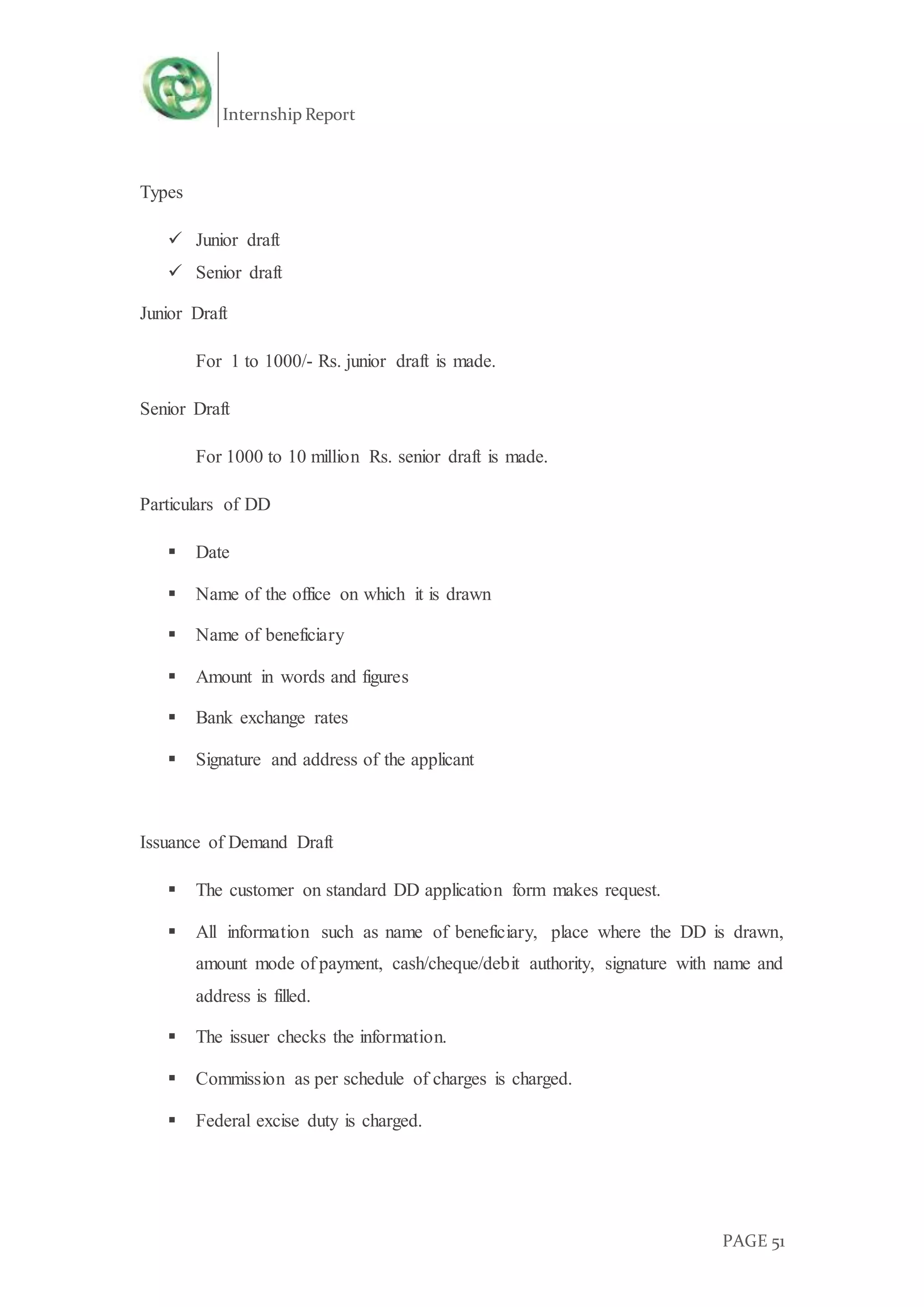 Internship Report
PAGE 51
Types
 Junior draft
 Senior draft
Junior Draft
For 1 to 1000/- Rs. junior draft is made.
Senior Draft
For 1000 to 10 million Rs. senior draft is made.
Particulars of DD
 Date
 Name of the office on which it is drawn
 Name of beneficiary
 Amount in words and figures
 Bank exchange rates
 Signature and address of the applicant
Issuance of Demand Draft
 The customer on standard DD application form makes request.
 All information such as name of beneficiary, place where the DD is drawn,
amount mode of payment, cash/cheque/debit authority, signature with name and
address is filled.
 The issuer checks the information.
 Commission as per schedule of charges is charged.
 Federal excise duty is charged.
 