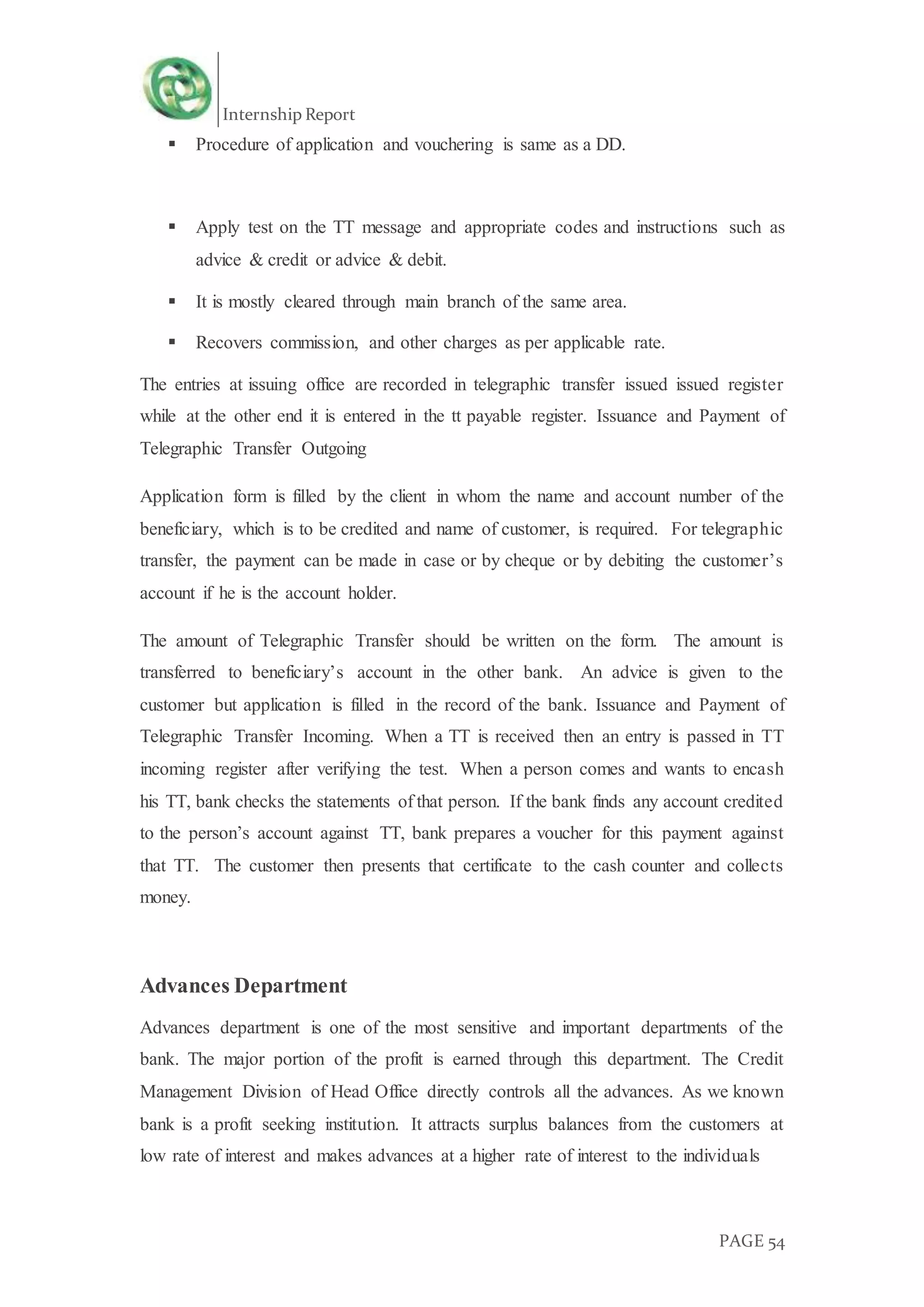 Internship Report
PAGE 54
 Procedure of application and vouchering is same as a DD.
 Apply test on the TT message and appropriate codes and instructions such as
advice & credit or advice & debit.
 It is mostly cleared through main branch of the same area.
 Recovers commission, and other charges as per applicable rate.
The entries at issuing office are recorded in telegraphic transfer issued issued register
while at the other end it is entered in the tt payable register. Issuance and Payment of
Telegraphic Transfer Outgoing
Application form is filled by the client in whom the name and account number of the
beneficiary, which is to be credited and name of customer, is required. For telegraphic
transfer, the payment can be made in case or by cheque or by debiting the customer’s
account if he is the account holder.
The amount of Telegraphic Transfer should be written on the form. The amount is
transferred to beneficiary’s account in the other bank. An advice is given to the
customer but application is filled in the record of the bank. Issuance and Payment of
Telegraphic Transfer Incoming. When a TT is received then an entry is passed in TT
incoming register after verifying the test. When a person comes and wants to encash
his TT, bank checks the statements of that person. If the bank finds any account credited
to the person’s account against TT, bank prepares a voucher for this payment against
that TT. The customer then presents that certificate to the cash counter and collects
money.
Advances Department
Advances department is one of the most sensitive and important departments of the
bank. The major portion of the profit is earned through this department. The Credit
Management Division of Head Office directly controls all the advances. As we known
bank is a profit seeking institution. It attracts surplus balances from the customers at
low rate of interest and makes advances at a higher rate of interest to the individuals
 