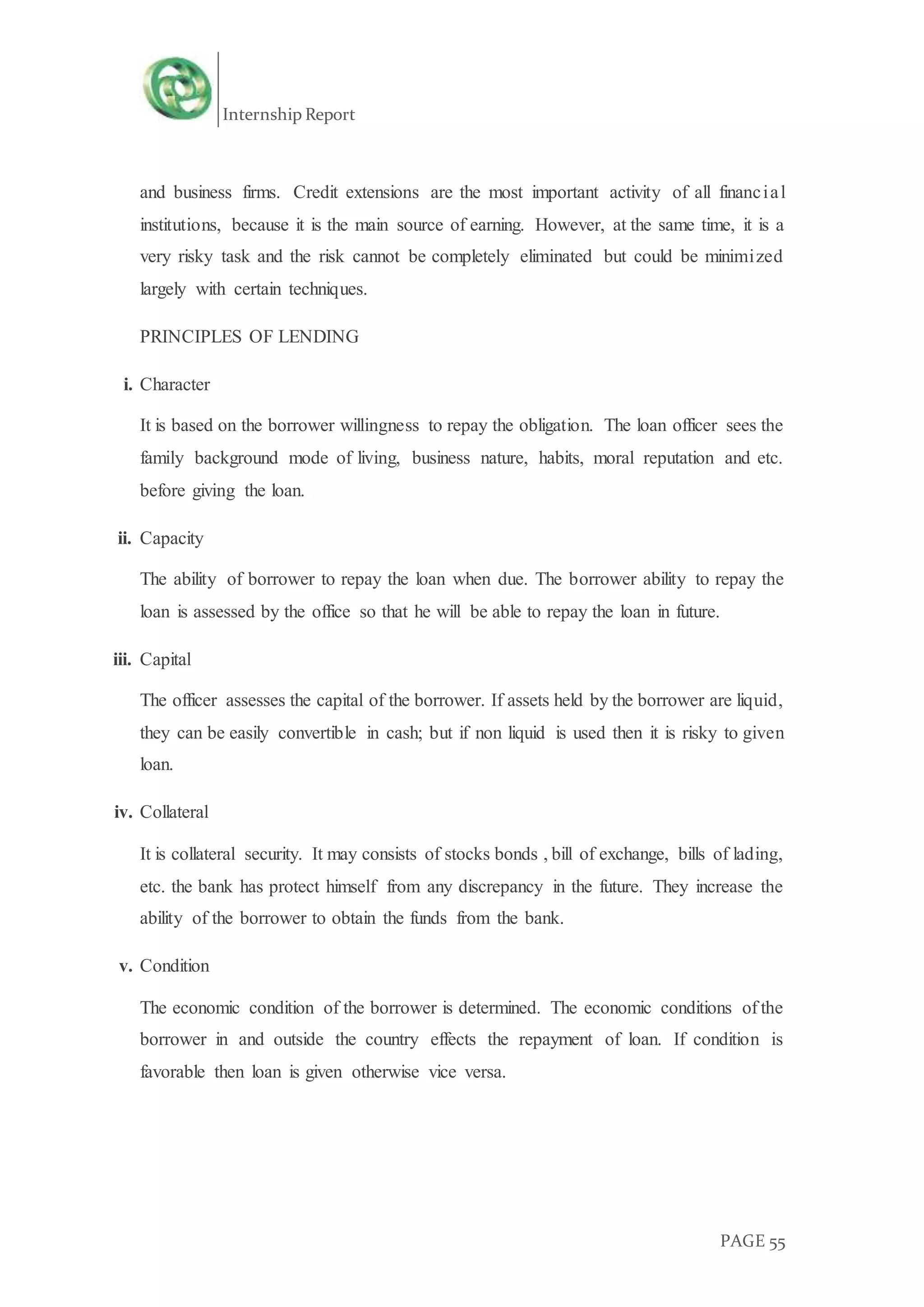 Internship Report
PAGE 55
and business firms. Credit extensions are the most important activity of all financial
institutions, because it is the main source of earning. However, at the same time, it is a
very risky task and the risk cannot be completely eliminated but could be minimized
largely with certain techniques.
PRINCIPLES OF LENDING
i. Character
It is based on the borrower willingness to repay the obligation. The loan officer sees the
family background mode of living, business nature, habits, moral reputation and etc.
before giving the loan.
ii. Capacity
The ability of borrower to repay the loan when due. The borrower ability to repay the
loan is assessed by the office so that he will be able to repay the loan in future.
iii. Capital
The officer assesses the capital of the borrower. If assets held by the borrower are liquid,
they can be easily convertible in cash; but if non liquid is used then it is risky to given
loan.
iv. Collateral
It is collateral security. It may consists of stocks bonds , bill of exchange, bills of lading,
etc. the bank has protect himself from any discrepancy in the future. They increase the
ability of the borrower to obtain the funds from the bank.
v. Condition
The economic condition of the borrower is determined. The economic conditions of the
borrower in and outside the country effects the repayment of loan. If condition is
favorable then loan is given otherwise vice versa.
 
