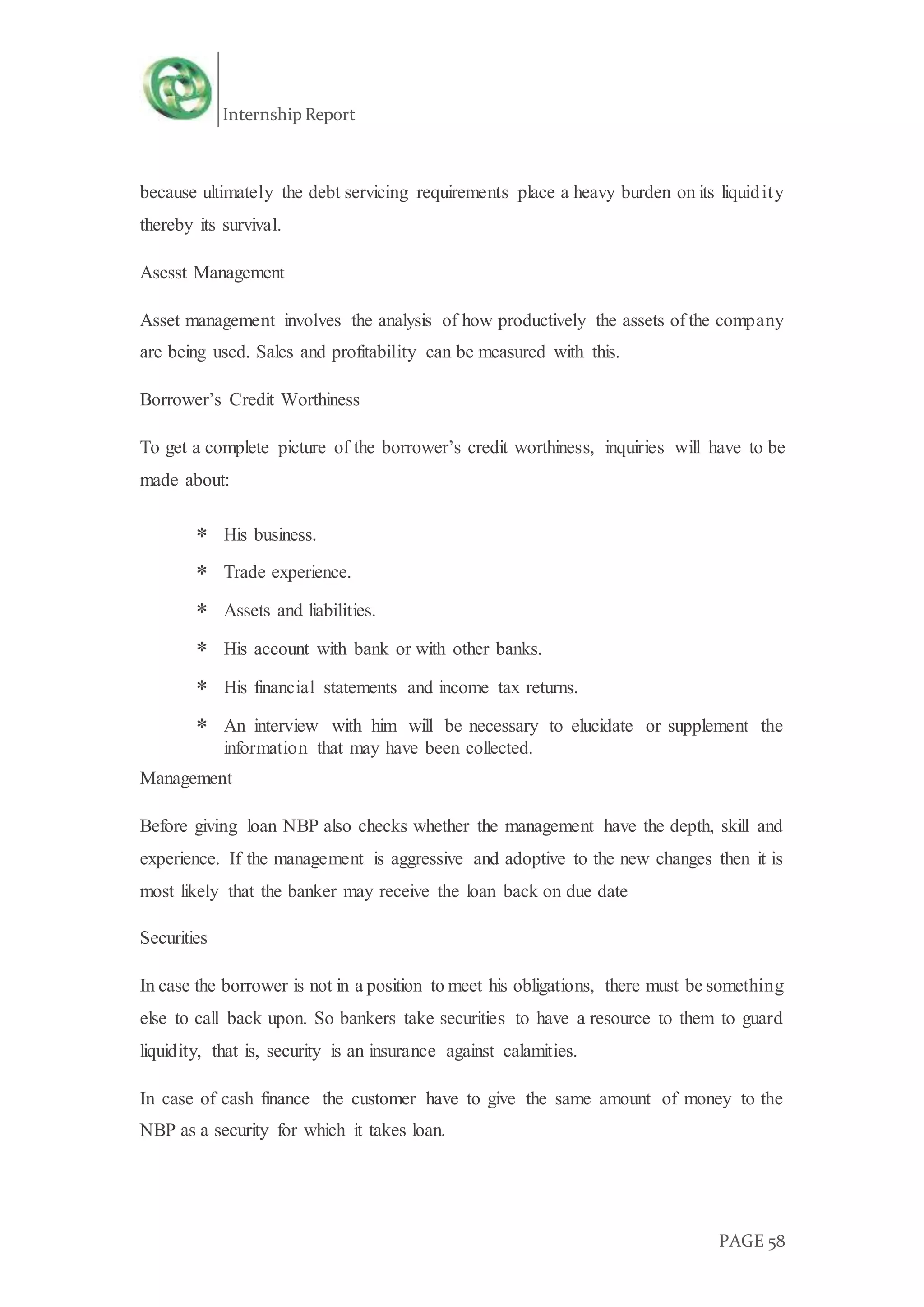 Internship Report
PAGE 58
because ultimately the debt servicing requirements place a heavy burden on its liquidity
thereby its survival.
Asesst Management
Asset management involves the analysis of how productively the assets of the company
are being used. Sales and profitability can be measured with this.
Borrower’s Credit Worthiness
To get a complete picture of the borrower’s credit worthiness, inquiries will have to be
made about:
 His business.
 Trade experience.
 Assets and liabilities.
 His account with bank or with other banks.
 His financial statements and income tax returns.
 An interview with him will be necessary to elucidate or supplement the
information that may have been collected.
Management
Before giving loan NBP also checks whether the management have the depth, skill and
experience. If the management is aggressive and adoptive to the new changes then it is
most likely that the banker may receive the loan back on due date
Securities
In case the borrower is not in a position to meet his obligations, there must be something
else to call back upon. So bankers take securities to have a resource to them to guard
liquidity, that is, security is an insurance against calamities.
In case of cash finance the customer have to give the same amount of money to the
NBP as a security for which it takes loan.
 