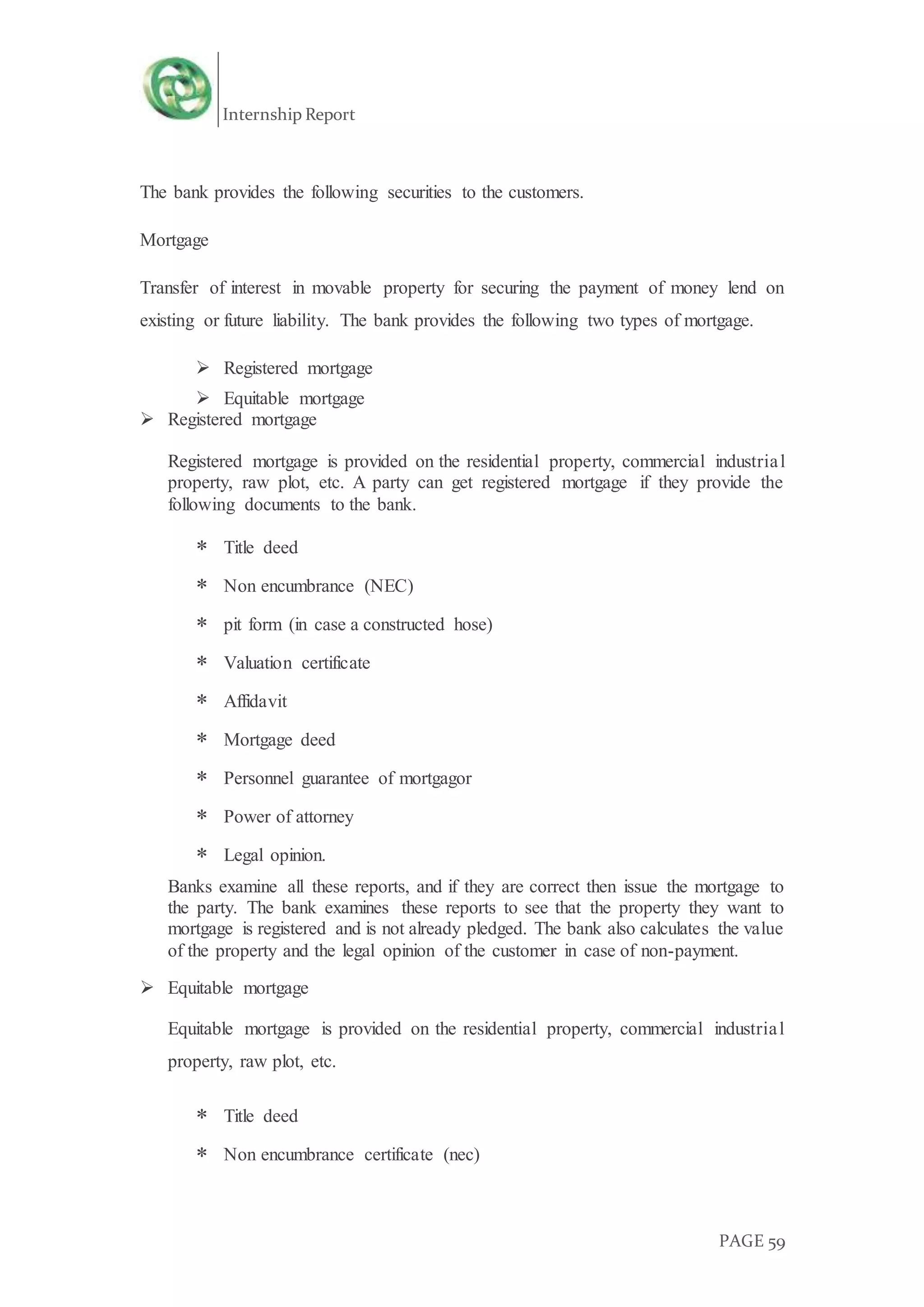 Internship Report
PAGE 59
The bank provides the following securities to the customers.
Mortgage
Transfer of interest in movable property for securing the payment of money lend on
existing or future liability. The bank provides the following two types of mortgage.
 Registered mortgage
 Equitable mortgage
 Registered mortgage
Registered mortgage is provided on the residential property, commercial industrial
property, raw plot, etc. A party can get registered mortgage if they provide the
following documents to the bank.
 Title deed
 Non encumbrance (NEC)
 pit form (in case a constructed hose)
 Valuation certificate
 Affidavit
 Mortgage deed
 Personnel guarantee of mortgagor
 Power of attorney
 Legal opinion.
Banks examine all these reports, and if they are correct then issue the mortgage to
the party. The bank examines these reports to see that the property they want to
mortgage is registered and is not already pledged. The bank also calculates the value
of the property and the legal opinion of the customer in case of non-payment.
 Equitable mortgage
Equitable mortgage is provided on the residential property, commercial industrial
property, raw plot, etc.
 Title deed
 Non encumbrance certificate (nec)
 