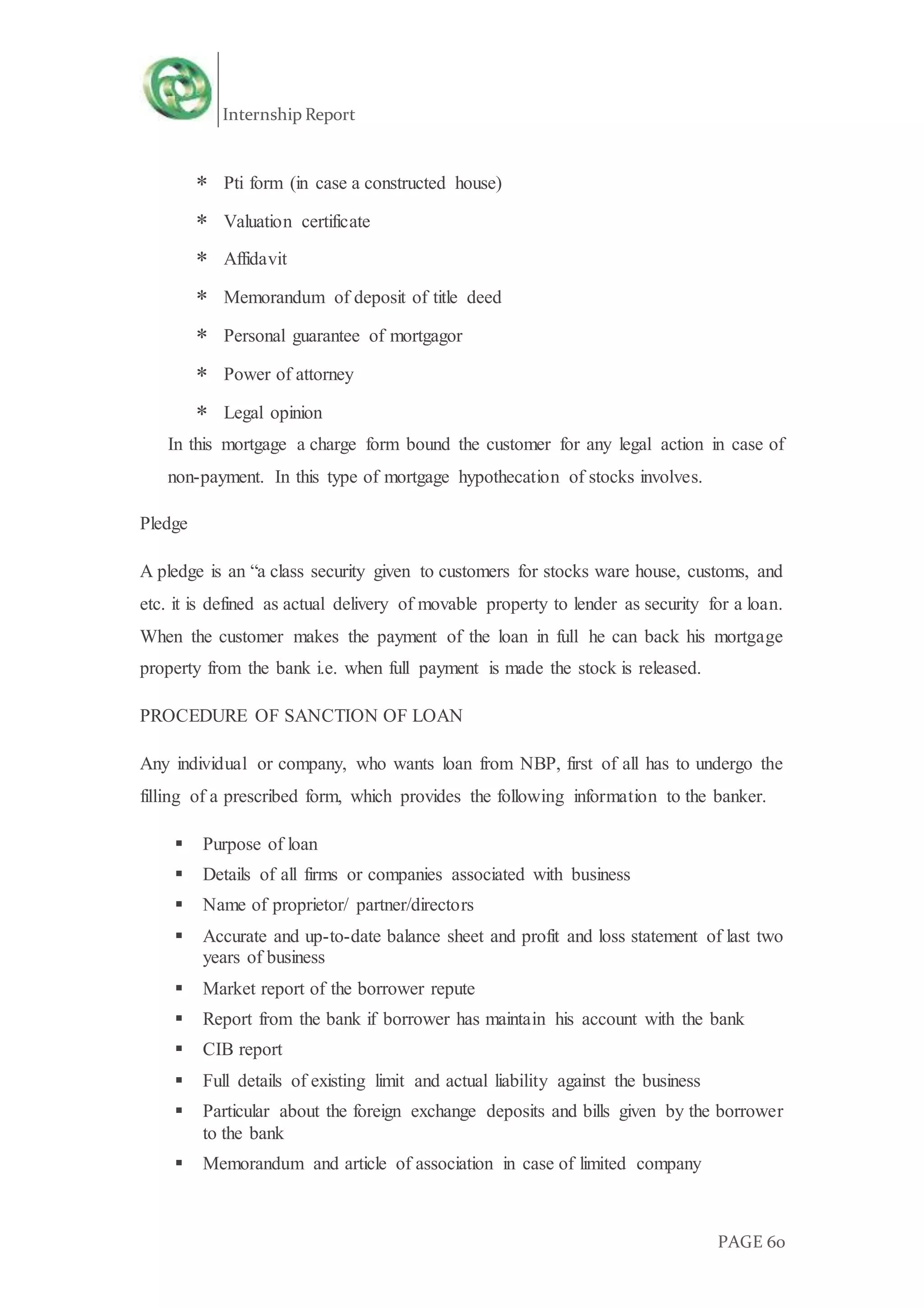 Internship Report
PAGE 60
 Pti form (in case a constructed house)
 Valuation certificate
 Affidavit
 Memorandum of deposit of title deed
 Personal guarantee of mortgagor
 Power of attorney
 Legal opinion
In this mortgage a charge form bound the customer for any legal action in case of
non-payment. In this type of mortgage hypothecation of stocks involves.
Pledge
A pledge is an “a class security given to customers for stocks ware house, customs, and
etc. it is defined as actual delivery of movable property to lender as security for a loan.
When the customer makes the payment of the loan in full he can back his mortgage
property from the bank i.e. when full payment is made the stock is released.
PROCEDURE OF SANCTION OF LOAN
Any individual or company, who wants loan from NBP, first of all has to undergo the
filling of a prescribed form, which provides the following information to the banker.
 Purpose of loan
 Details of all firms or companies associated with business
 Name of proprietor/ partner/directors
 Accurate and up-to-date balance sheet and profit and loss statement of last two
years of business
 Market report of the borrower repute
 Report from the bank if borrower has maintain his account with the bank
 CIB report
 Full details of existing limit and actual liability against the business
 Particular about the foreign exchange deposits and bills given by the borrower
to the bank
 Memorandum and article of association in case of limited company
 