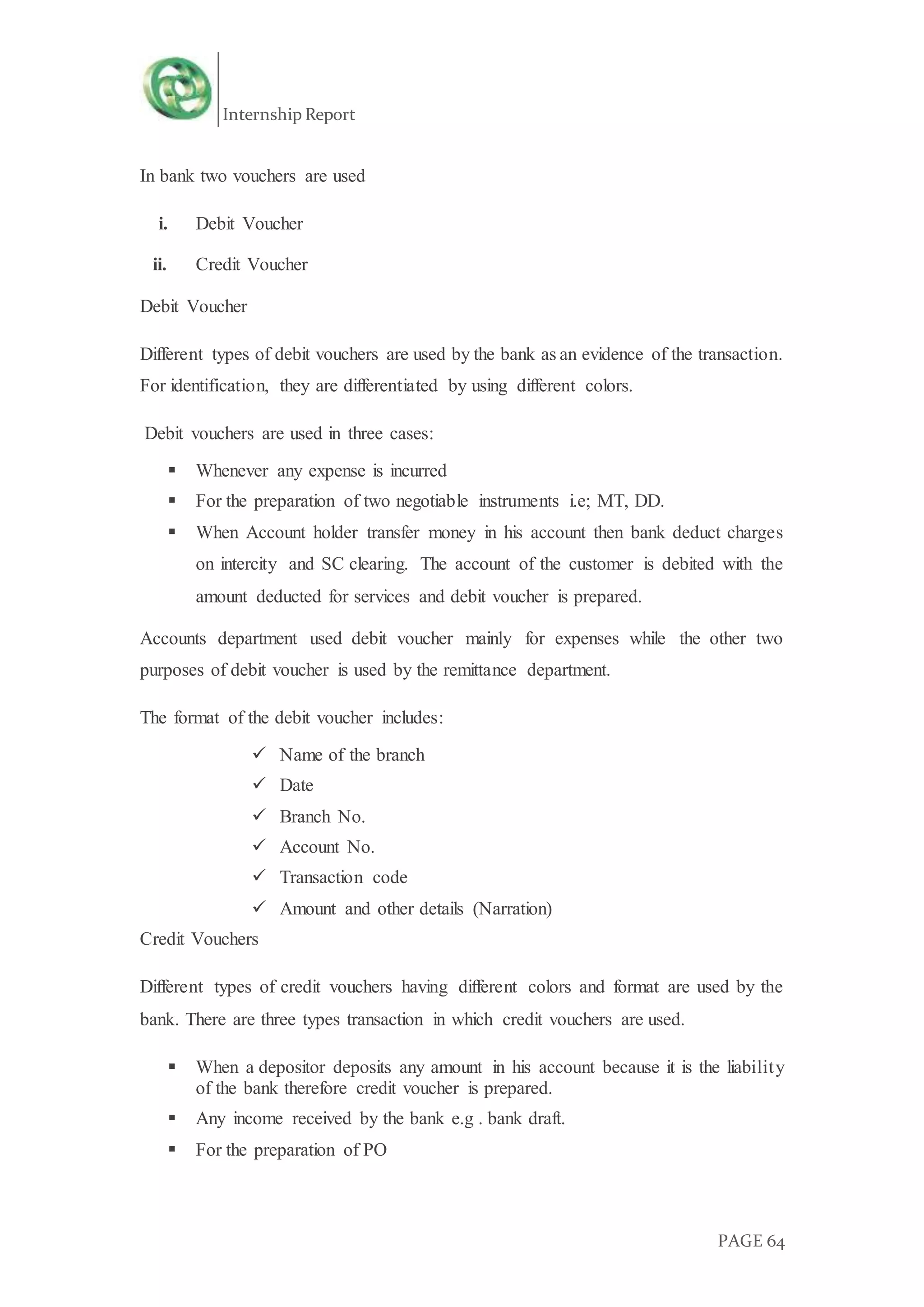 Internship Report
PAGE 64
In bank two vouchers are used
i. Debit Voucher
ii. Credit Voucher
Debit Voucher
Different types of debit vouchers are used by the bank as an evidence of the transaction.
For identification, they are differentiated by using different colors.
Debit vouchers are used in three cases:
 Whenever any expense is incurred
 For the preparation of two negotiable instruments i.e; MT, DD.
 When Account holder transfer money in his account then bank deduct charges
on intercity and SC clearing. The account of the customer is debited with the
amount deducted for services and debit voucher is prepared.
Accounts department used debit voucher mainly for expenses while the other two
purposes of debit voucher is used by the remittance department.
The format of the debit voucher includes:
 Name of the branch
 Date
 Branch No.
 Account No.
 Transaction code
 Amount and other details (Narration)
Credit Vouchers
Different types of credit vouchers having different colors and format are used by the
bank. There are three types transaction in which credit vouchers are used.
 When a depositor deposits any amount in his account because it is the liability
of the bank therefore credit voucher is prepared.
 Any income received by the bank e.g . bank draft.
 For the preparation of PO
 