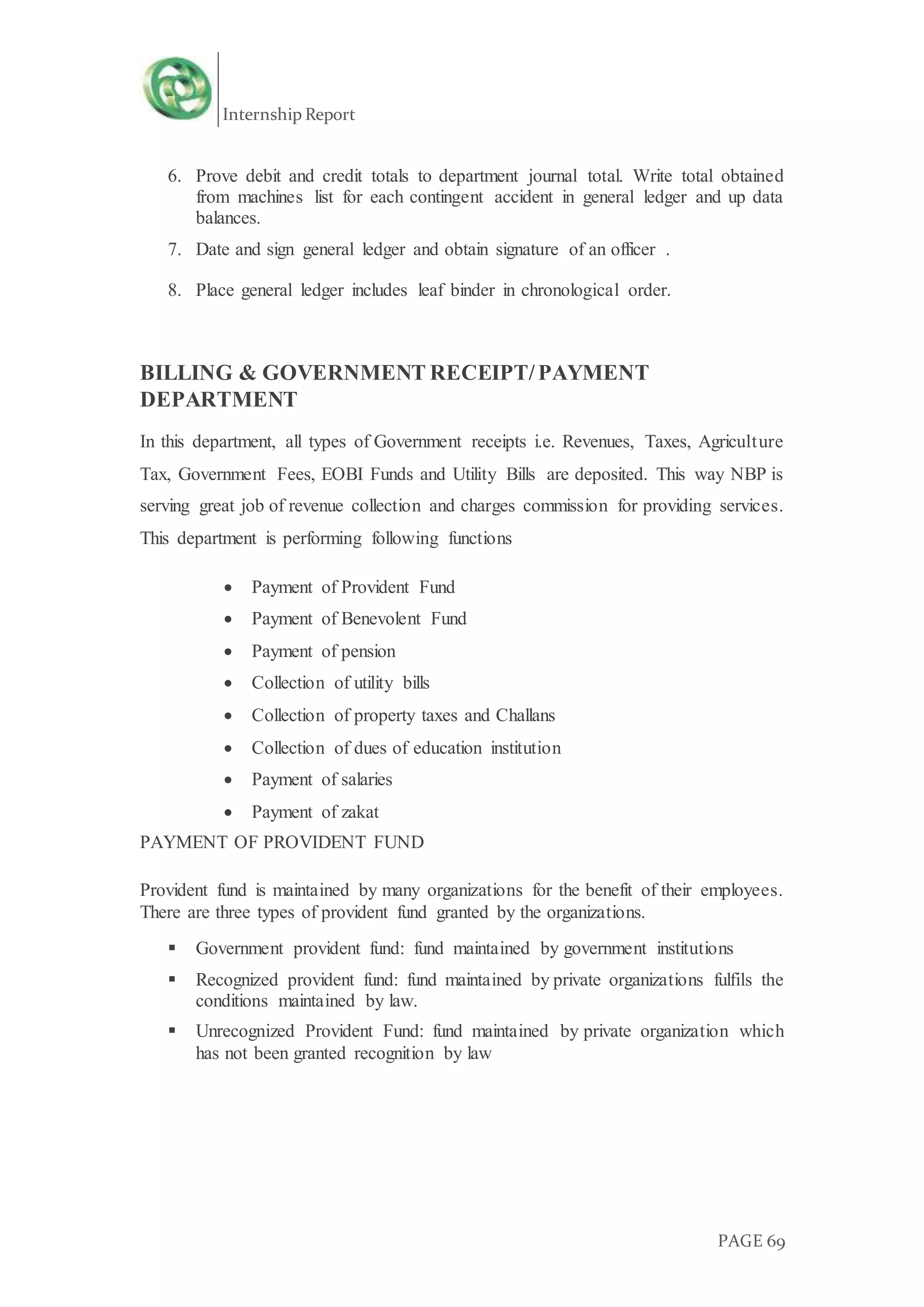 Internship Report
PAGE 69
6. Prove debit and credit totals to department journal total. Write total obtained
from machines list for each contingent accident in general ledger and up data
balances.
7. Date and sign general ledger and obtain signature of an officer .
8. Place general ledger includes leaf binder in chronological order.
BILLING & GOVERNMENT RECEIPT/PAYMENT
DEPARTMENT
In this department, all types of Government receipts i.e. Revenues, Taxes, Agriculture
Tax, Government Fees, EOBI Funds and Utility Bills are deposited. This way NBP is
serving great job of revenue collection and charges commission for providing services.
This department is performing following functions
 Payment of Provident Fund
 Payment of Benevolent Fund
 Payment of pension
 Collection of utility bills
 Collection of property taxes and Challans
 Collection of dues of education institution
 Payment of salaries
 Payment of zakat
PAYMENT OF PROVIDENT FUND
Provident fund is maintained by many organizations for the benefit of their employees.
There are three types of provident fund granted by the organizations.
 Government provident fund: fund maintained by government institutions
 Recognized provident fund: fund maintained by private organizations fulfils the
conditions maintained by law.
 Unrecognized Provident Fund: fund maintained by private organization which
has not been granted recognition by law
 