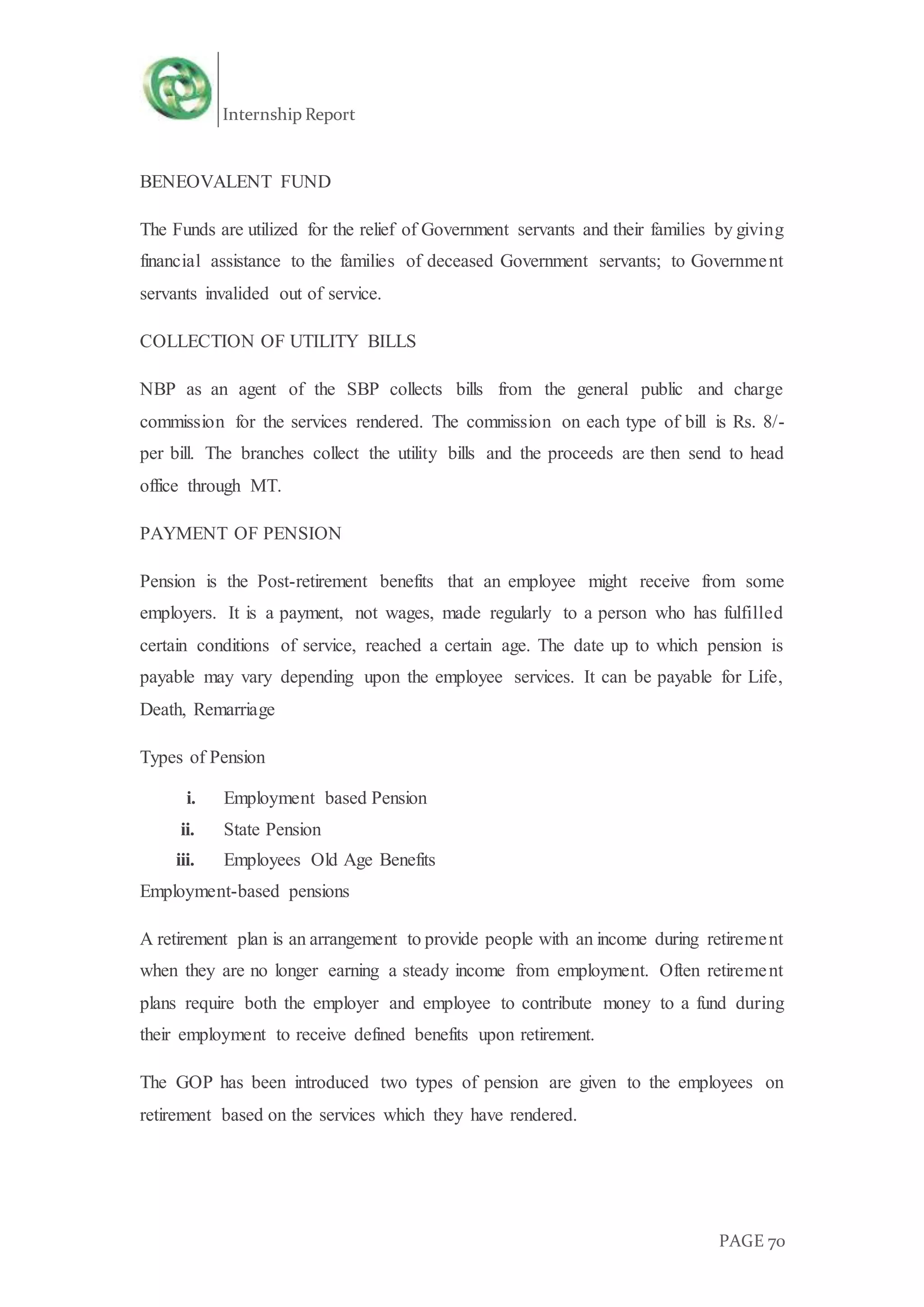 Internship Report
PAGE 70
BENEOVALENT FUND
The Funds are utilized for the relief of Government servants and their families by giving
financial assistance to the families of deceased Government servants; to Government
servants invalided out of service.
COLLECTION OF UTILITY BILLS
NBP as an agent of the SBP collects bills from the general public and charge
commission for the services rendered. The commission on each type of bill is Rs. 8/-
per bill. The branches collect the utility bills and the proceeds are then send to head
office through MT.
PAYMENT OF PENSION
Pension is the Post-retirement benefits that an employee might receive from some
employers. It is a payment, not wages, made regularly to a person who has fulfilled
certain conditions of service, reached a certain age. The date up to which pension is
payable may vary depending upon the employee services. It can be payable for Life,
Death, Remarriage
Types of Pension
i. Employment based Pension
ii. State Pension
iii. Employees Old Age Benefits
Employment-based pensions
A retirement plan is an arrangement to provide people with an income during retirement
when they are no longer earning a steady income from employment. Often retirement
plans require both the employer and employee to contribute money to a fund during
their employment to receive defined benefits upon retirement.
The GOP has been introduced two types of pension are given to the employees on
retirement based on the services which they have rendered.
 