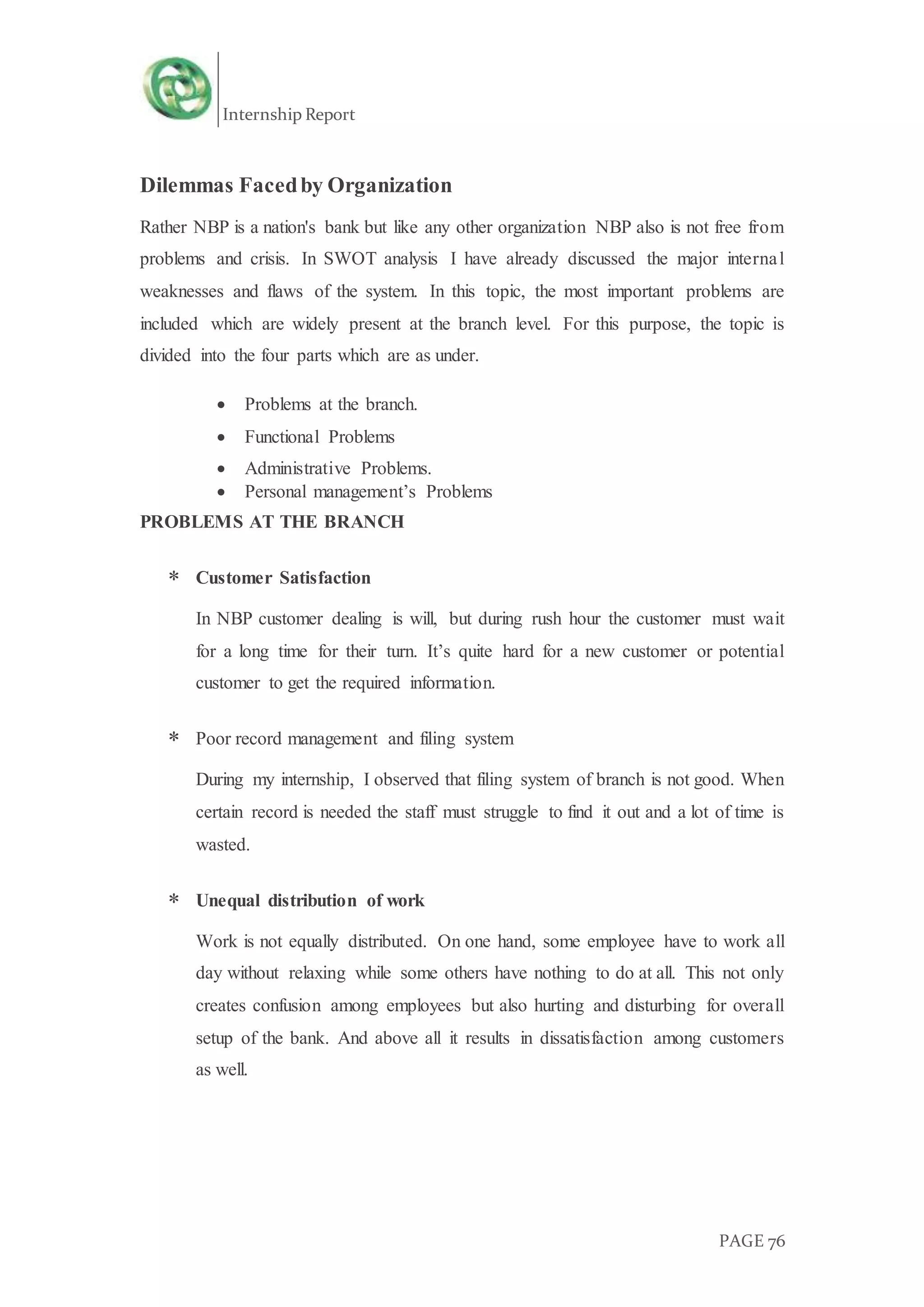 Internship Report
PAGE 76
Dilemmas Facedby Organization
Rather NBP is a nation's bank but like any other organization NBP also is not free from
problems and crisis. In SWOT analysis I have already discussed the major internal
weaknesses and flaws of the system. In this topic, the most important problems are
included which are widely present at the branch level. For this purpose, the topic is
divided into the four parts which are as under.
 Problems at the branch.
 Functional Problems
 Administrative Problems.
 Personal management’s Problems
PROBLEMS AT THE BRANCH
 Customer Satisfaction
In NBP customer dealing is will, but during rush hour the customer must wait
for a long time for their turn. It’s quite hard for a new customer or potential
customer to get the required information.
 Poor record management and filing system
During my internship, I observed that filing system of branch is not good. When
certain record is needed the staff must struggle to find it out and a lot of time is
wasted.
 Unequal distribution of work
Work is not equally distributed. On one hand, some employee have to work all
day without relaxing while some others have nothing to do at all. This not only
creates confusion among employees but also hurting and disturbing for overall
setup of the bank. And above all it results in dissatisfaction among customers
as well.
 
