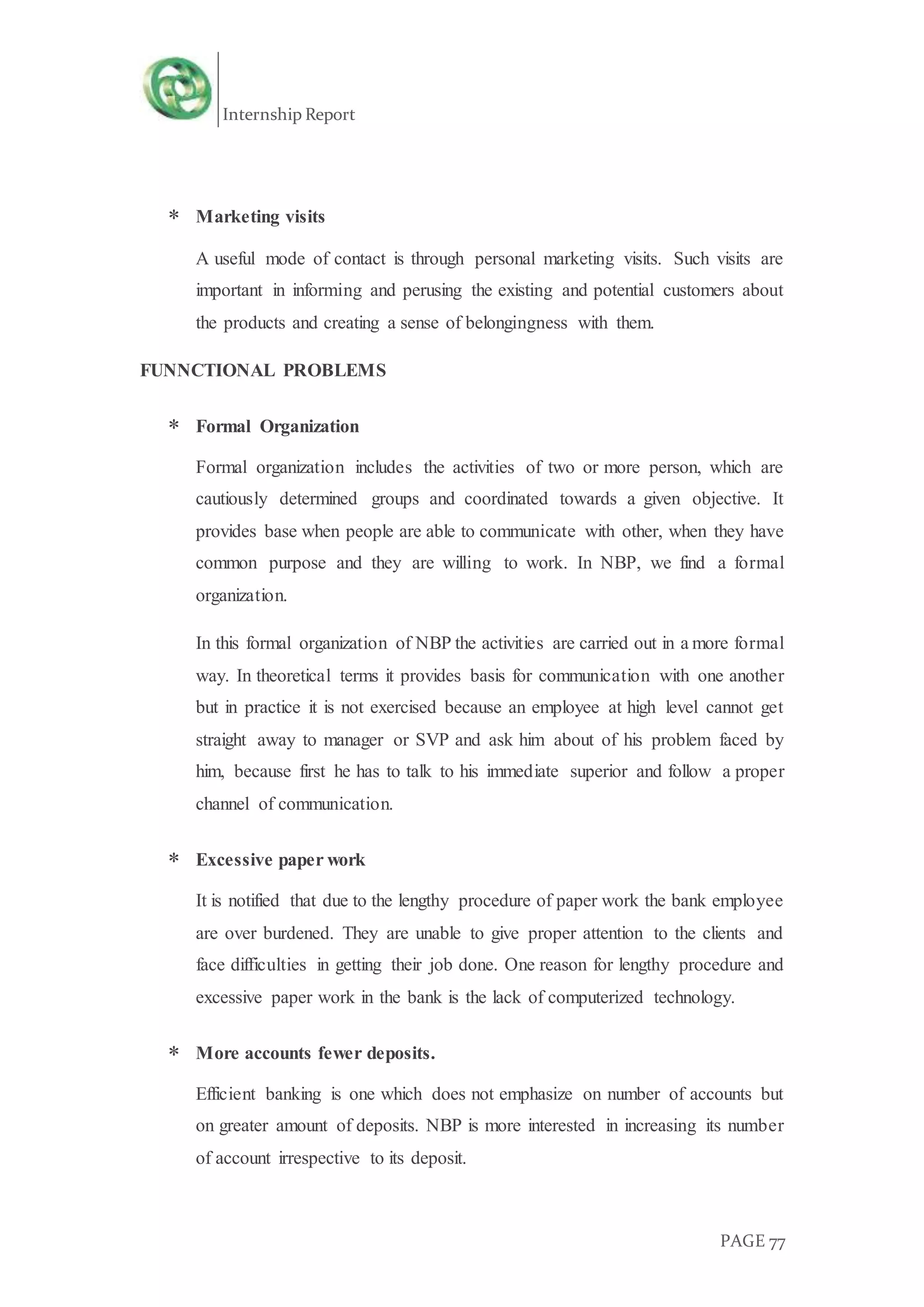 Internship Report
PAGE 77
 Marketing visits
A useful mode of contact is through personal marketing visits. Such visits are
important in informing and perusing the existing and potential customers about
the products and creating a sense of belongingness with them.
FUNNCTIONAL PROBLEMS
 Formal Organization
Formal organization includes the activities of two or more person, which are
cautiously determined groups and coordinated towards a given objective. It
provides base when people are able to communicate with other, when they have
common purpose and they are willing to work. In NBP, we find a formal
organization.
In this formal organization of NBP the activities are carried out in a more formal
way. In theoretical terms it provides basis for communication with one another
but in practice it is not exercised because an employee at high level cannot get
straight away to manager or SVP and ask him about of his problem faced by
him, because first he has to talk to his immediate superior and follow a proper
channel of communication.
 Excessive paper work
It is notified that due to the lengthy procedure of paper work the bank employee
are over burdened. They are unable to give proper attention to the clients and
face difficulties in getting their job done. One reason for lengthy procedure and
excessive paper work in the bank is the lack of computerized technology.
 More accounts fewer deposits.
Efficient banking is one which does not emphasize on number of accounts but
on greater amount of deposits. NBP is more interested in increasing its number
of account irrespective to its deposit.
 