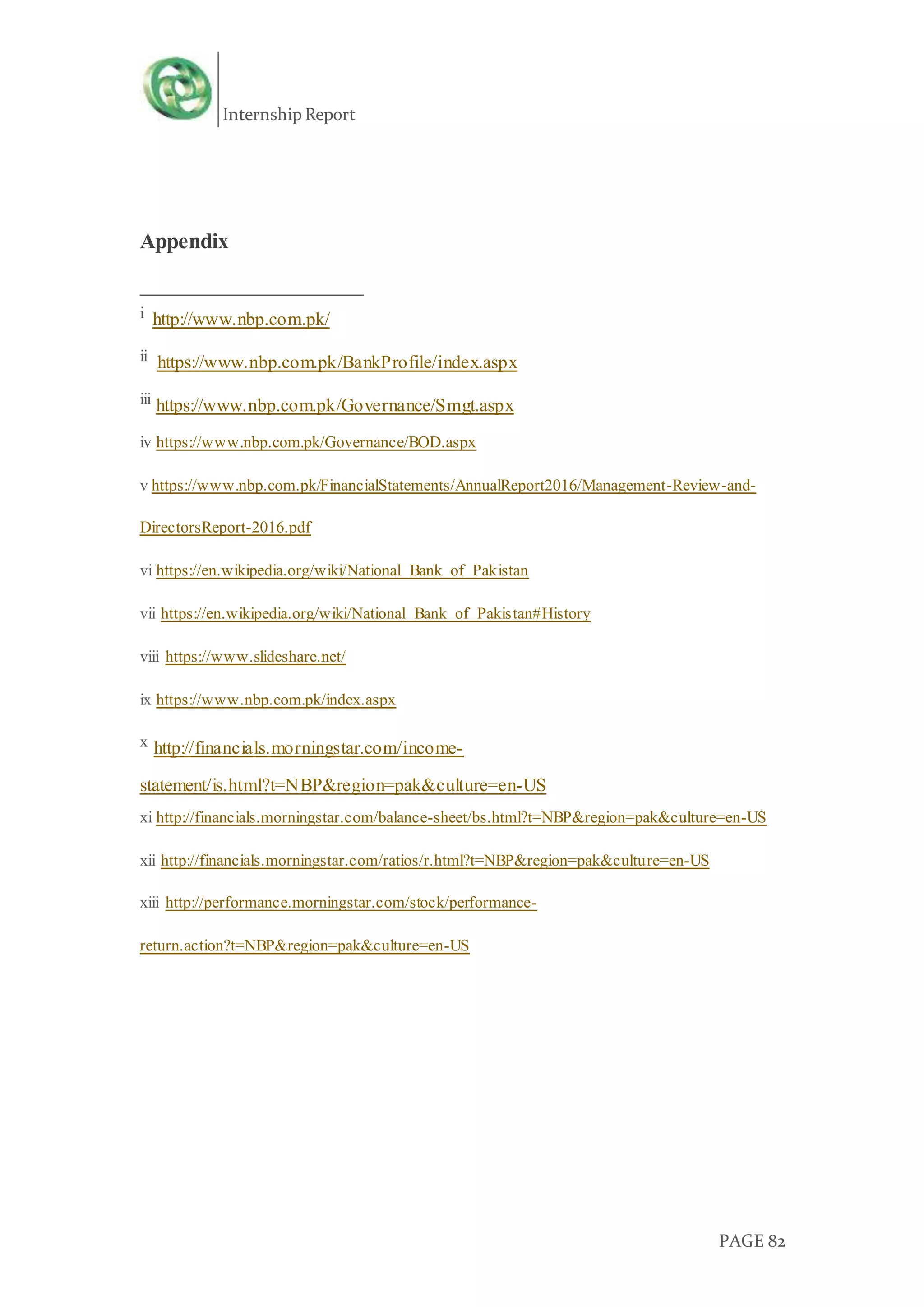 Internship Report
PAGE 82
Appendix
i http://www.nbp.com.pk/
ii https://www.nbp.com.pk/BankProfile/index.aspx
iii https://www.nbp.com.pk/Governance/Smgt.aspx
iv https://www.nbp.com.pk/Governance/BOD.aspx
v https://www.nbp.com.pk/FinancialStatements/AnnualReport2016/Management-Review-and-
DirectorsReport-2016.pdf
vi https://en.wikipedia.org/wiki/National_Bank_of_Pakistan
vii https://en.wikipedia.org/wiki/National_Bank_of_Pakistan#History
viii https://www.slideshare.net/
ix https://www.nbp.com.pk/index.aspx
x http://financials.morningstar.com/income-
statement/is.html?t=NBP&region=pak&culture=en-US
xi http://financials.morningstar.com/balance-sheet/bs.html?t=NBP&region=pak&culture=en-US
xii http://financials.morningstar.com/ratios/r.html?t=NBP&region=pak&culture=en-US
xiii http://performance.morningstar.com/stock/performance-
return.action?t=NBP&region=pak&culture=en-US
 