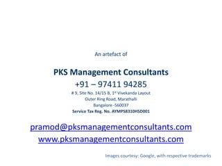 An artefact of
PKS Management Consultants
+91 – 97411 94285
# 9, Site No. 14/15 B, 1st Vivekanda Layout
Outer Ring Road, Marathalli
Bangalore -560037
Service Tax Reg. No. AYMPS8310HSD001
pramod@pksmanagementconsultants.com
www.pksmanagementconsultants.com
Images courtesy: Google, with respective trademarks
 