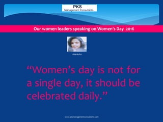 “Women’s day is not for
a single day, it should be
celebrated daily.”
Akanksha
Our women leaders speaking on Women’s Day 2016
www.pksmanagementconsultants.com
 
