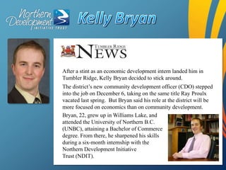 Kelly Bryan,[object Object],After a stint as an economic development intern landed him in Tumbler Ridge, Kelly Bryan decided to stick around.,[object Object],The district’s new community development officer (CDO) stepped into the job on December 6, taking on the same title Ray Proulx vacated last spring.  But Bryan said his role at the district will be more focused on economics than on community development.,[object Object],Bryan, 22, grew up in Williams Lake, and attended the University of Northern B.C. (UNBC), attaining a Bachelor of Commerce degree. From there, he sharpened his skills during a six-month internship with the Northern Development Initiative,[object Object],Trust (NDIT).,[object Object]