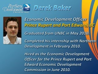 Derek Baker,[object Object],Economic Development Officer Prince Rupert and Port Edward, BC,[object Object],Graduated from UNBC in May 2010.,[object Object],Completed his internship with Northern Development in February 2010.,[object Object],Hired as the Economic Development Officer for the Prince Rupert and Port Edward Economic Development Commission in June 2010.,[object Object]