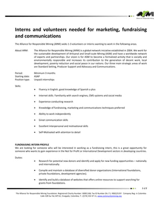 Interns and volunteers needed for marketing, fundraising
and communications
The Alliance for Responsible Mining (ARM) seeks 1-3 volunteers or interns wanting to work in the following areas.

About ARM:          The Alliance for Responsible Mining (ARM) is a global network iniciative established in 2004. We work for
                    the sustainable development of Artisanal and Small-scale Mining (ASM) and have a worldwide network
                    of experts and partnerships. Our vision is for ASM to become a formalized activity that is socially and
                    environmentally responsible and increases its contribution to the generation of decent work, local
                    development, poverty reduction and social peace in our nations. Our three main strategic areas of work
                    are Standard Setting, Producer Support and Advocacy and Communications.

Period:             Minimum 3 months
Starting date:      ASAP
Position type:      Unpaid internships

Skills:
                    •    Fluency in English, good knowledge of Spanish a plus

                    •    Internet skills. Familiarity with search engines, CMS systems and social media

                    •    Experience conducting research

                    •    Knowledge of fundraising, marketing and communications techniques preferred

                    •    Ability to work independently

                    •    Great communication skills

                    •    Excellent interpersonal and motivational skills

                    •    Self-Motivated with attention to detail



FUNDRAISING INTERN PROFILE
We are looking for someone who will be interested in working as a fundraising intern, this is a great opportunity for
someone who wants to gain experience in the Not for Profit or International Development sectors in developing countries.

Duties:
                    •    Research for potential new donors and identify and apply for new funding opportunities – nationally
                         and internationally.

                    •    Compile and maintain a database of diversified donor organizations (international foundations,
                         private foundations, development agencies).

                    •    Identify and build a database of websites that offers online resources to support searching for
                         grants from foundations.
                                                                                                                                           1 of 2

The Alliance for Responsible Mining Foundation, Registered Charity Number: S0001168, Tax ID Number (N.I.T.): 900225197. Company Reg. in Colombia
                             Calle 32B Sur No 44ª-61, Envigado, Colombia, T: +(574) 332 47 11, www.communitymining.org
 