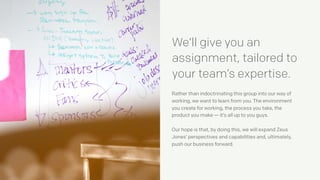 Rather than indoctrinating this group into our way of
working, we want to learn from you. The environment
you create for working, the process you take, the
product you make — it’s all up to you guys.
Our hope is that, by doing this, we will expand Zeus
Jones’ perspectives and capabilities and, ultimately,
push our business forward.
We’ll give you an
assignment, tailored to
your team’s expertise.
 