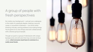 No matter your background — just got your undergrad,
in the midst of a graduate degree, seeking a second
career, or anywhere in between — you thrive when
thinking critically, solving problems and making things.
You’re game to try new things and work collaboratively
with a diverse group of people.
Though our goal is a group of individuals with unique
backgrounds and skill sets that may not exist at Zeus
Jones, what everyone must have in common is a
really smart brain.
A group of people with
fresh perspectives
 