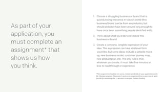 As part of your
application, you  
must complete an
assignment* that  
shows us how  
you think.
1. Choose a struggling business or brand that is
quickly losing relevance in today’s world (this
business/brand can be from any industry, but
should probably have been around long enough to
have once been something people identified with).
2. Think about what you’d do to revitalize this
business or brand.
3. Create a concrete, tangible expression of your
idea. This expression can take whatever form
you’d like, but some ideas include a website mock
up, new business model, customer journey map,
new product plan, etc. The only rule is that,
whatever you create, it must take five minutes or
less to read through or experience.
*This	
  assignment	
  should	
  be	
  new	
  work,	
  created	
  speciﬁcally	
  for	
  your	
  applica;on	
  to	
  the	
  
Mt.	
  Olympus	
  program.	
  Please	
  don’t	
  send	
  us	
  an	
  assignment	
  from	
  a	
  past	
  class	
  or	
  work	
  
you	
  did	
  for	
  something	
  else	
  —	
  we	
  want	
  to	
  see	
  your	
  freshest	
  thinking.	
  
 