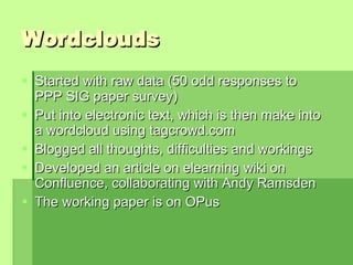 Wordclouds Started with raw data (50 odd responses to PPP SIG paper survey) Put into electronic text, which is then make into a wordcloud using tagcrowd.com Blogged all thoughts, difficulties and workings Developed an article on elearning wiki on Confluence, collaborating with Andy Ramsden The working paper is on OPus  