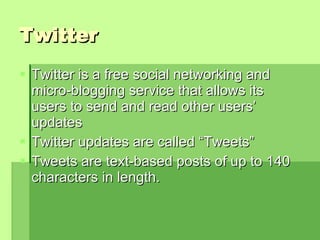 Twitter Twitter is a free social networking and micro-blogging service that allows its users to send and read other users’ updates  Twitter updates are called “Tweets”  Tweets are text-based posts of up to 140 characters in length.  
