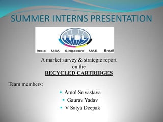 SUMMER INTERNS PRESENTATION A market survey & strategic report on the RECYCLED CARTRIDGES Team members: ,[object Object]