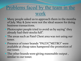 Problems faced by the team in the workMany people were not willing to share this kind of information.Admission & exams were going on in many colleges which made data collection difficult. Authorization letters were asked by the govt universities e.g. DU,JNU.People had complained about the high price of the “SUPREMO”.People were not willing to change the toners, they are pretty much satisfied with whatever they were using.Photocopier people were willing to change if the company was involved in the AMC’s.