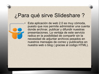 ¿Para qué sirve Slideshare ? Esta aplicación de web 2.0 es muy cómoda, puesto que nos permite administrar una cuenta donde archivar, publicar y difundir nuestras presentaciones. La ventaja de este servicio radica en la posibilidad de compartir sin la necesidad de adjuntar archivos pesados en nuestros mensajes de correo y publicarlos en nuestra web o blog ( gracias al codigo HTML). 