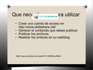 Que necesitamos para utilizar  Crear una cuenta de acceso en http://www.slideshare.net/ Generar el contenido que desee publicar.  Publicar los archivos. Realizar los enlaces en su webblog http://www.youtube.com/watch?v=WNbl4vyNBrA 