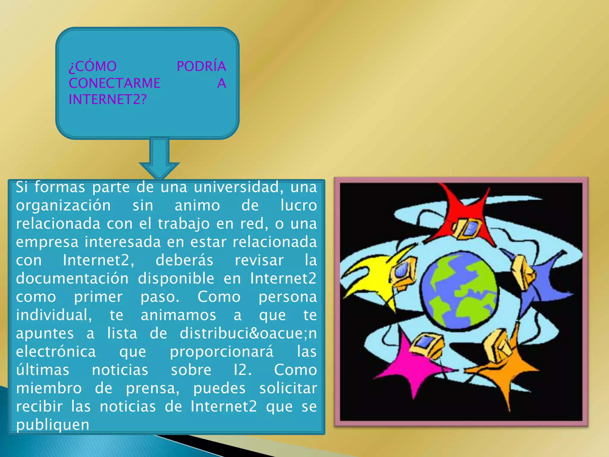 ¿CÓMO         PODRÍA
       CONECTARME         A
       INTERNET2?




Si formas parte de una universidad, una
organización sin animo de lucro
relacionada con el trabajo en red, o una
empresa interesada en estar relacionada
con Internet2, deberás revisar la
documentación disponible en Internet2
como primer paso. Como persona
individual, te animamos a que te
apuntes a lista de distribuci&oacue;n
electrónica   que     proporcionará   las
últimas noticias sobre I2. Como
miembro de prensa, puedes solicitar
recibir las noticias de Internet2 que se
publiquen
 