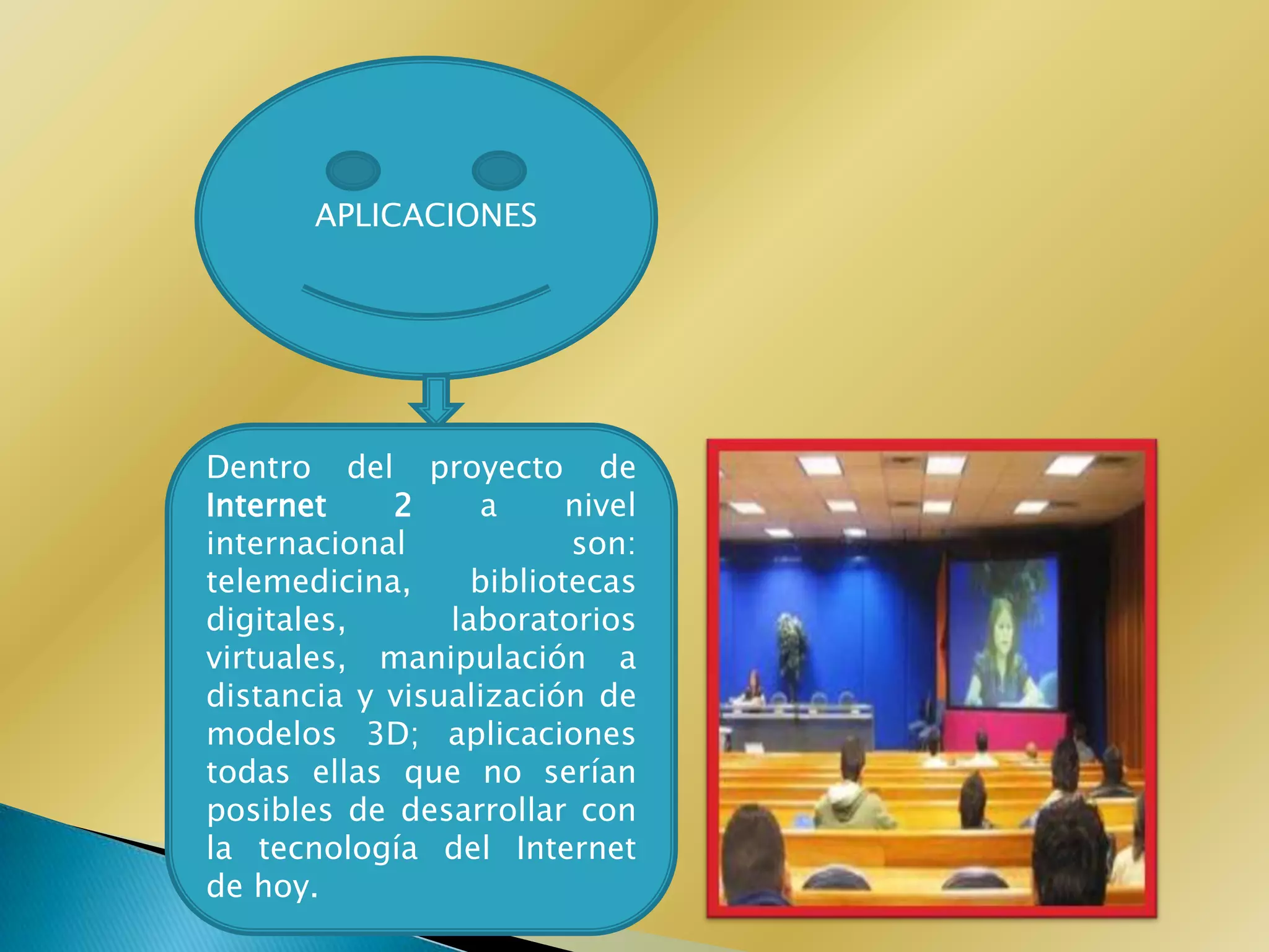 APLICACIONES




Dentro del proyecto de
Internet    2     a      nivel
internacional            son:
telemedicina,     bibliotecas
digitales,      laboratorios
virtuales, manipulación a
distancia y visualización de
modelos 3D; aplicaciones
todas ellas que no serían
posibles de desarrollar con
la tecnología del Internet
de hoy.
 